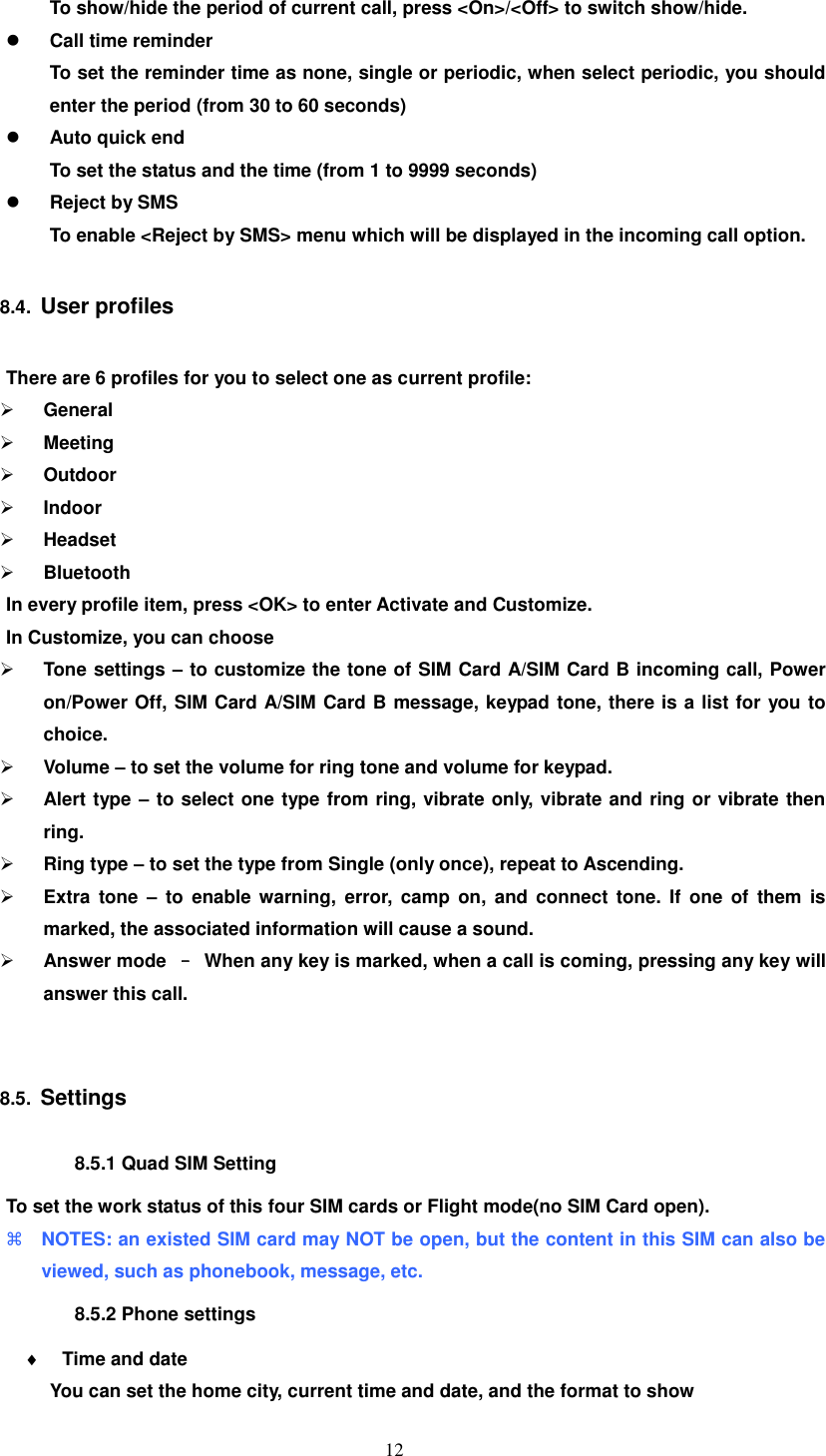   12 To show/hide the period of current call, press &lt;On&gt;/&lt;Off&gt; to switch show/hide.  Call time reminder To set the reminder time as none, single or periodic, when select periodic, you should enter the period (from 30 to 60 seconds)    Auto quick end To set the status and the time (from 1 to 9999 seconds)    Reject by SMS To enable &lt;Reject by SMS&gt; menu which will be displayed in the incoming call option. 8.4.  User profiles There are 6 profiles for you to select one as current profile:  General  Meeting  Outdoor  Indoor  Headset  Bluetooth In every profile item, press &lt;OK&gt; to enter Activate and Customize. In Customize, you can choose  Tone settings – to customize the tone of SIM Card A/SIM Card B incoming call, Power on/Power Off, SIM Card A/SIM Card B message, keypad tone, there is a list for you to choice.  Volume – to set the volume for ring tone and volume for keypad.  Alert type – to select one type from ring, vibrate only, vibrate and ring or vibrate then ring.  Ring type – to set the type from Single (only once), repeat to Ascending.  Extra  tone –  to  enable  warning,  error, camp on,  and  connect  tone.  If  one  of  them  is marked, the associated information will cause a sound.  Answer mode  –  When any key is marked, when a call is coming, pressing any key will answer this call.    8.5.  Settings 8.5.1 Quad SIM Setting To set the work status of this four SIM cards or Flight mode(no SIM Card open).  NOTES: an existed SIM card may NOT be open, but the content in this SIM can also be viewed, such as phonebook, message, etc. 8.5.2 Phone settings  Time and date You can set the home city, current time and date, and the format to show 