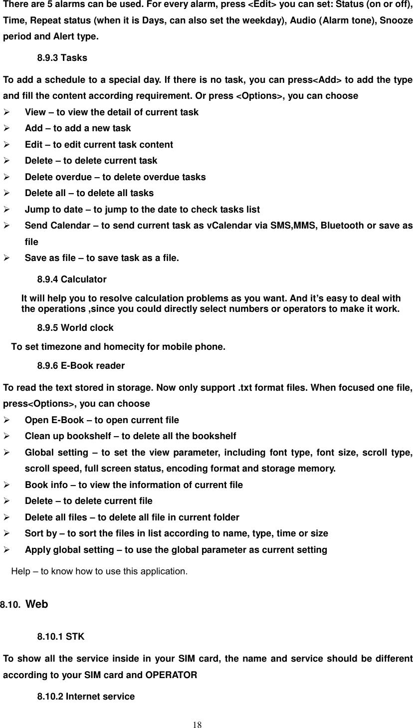   18 There are 5 alarms can be used. For every alarm, press &lt;Edit&gt; you can set: Status (on or off), Time, Repeat status (when it is Days, can also set the weekday), Audio (Alarm tone), Snooze period and Alert type. 8.9.3 Tasks To add a schedule to a special day. If there is no task, you can press&lt;Add&gt; to add the type and fill the content according requirement. Or press &lt;Options&gt;, you can choose  View – to view the detail of current task  Add – to add a new task  Edit – to edit current task content  Delete – to delete current task  Delete overdue – to delete overdue tasks  Delete all – to delete all tasks  Jump to date – to jump to the date to check tasks list  Send Calendar – to send current task as vCalendar via SMS,MMS, Bluetooth or save as file  Save as file – to save task as a file. 8.9.4 Calculator It will help you to resolve calculation problems as you want. And it’s easy to deal with the operations ,since you could directly select numbers or operators to make it work. 8.9.5 World clock To set timezone and homecity for mobile phone. 8.9.6 E-Book reader To read the text stored in storage. Now only support .txt format files. When focused one file, press&lt;Options&gt;, you can choose  Open E-Book – to open current file  Clean up bookshelf – to delete all the bookshelf  Global setting – to set the view parameter, including font type, font size, scroll type, scroll speed, full screen status, encoding format and storage memory.  Book info – to view the information of current file  Delete – to delete current file  Delete all files – to delete all file in current folder  Sort by – to sort the files in list according to name, type, time or size  Apply global setting – to use the global parameter as current setting Help – to know how to use this application. 8.10.  Web 8.10.1 STK To show all the service inside in your SIM card, the name and service should be different according to your SIM card and OPERATOR 8.10.2 Internet service 
