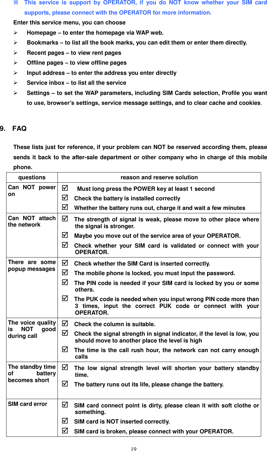   19  This  service  is  support  by  OPERATOR,  if  you  do  NOT  know  whether  your  SIM  card supports, please connect with the OPERATOR for more information. Enter this service menu, you can choose  Homepage – to enter the homepage via WAP web.  Bookmarks – to list all the book marks, you can edit them or enter them directly.  Recent pages – to view rent pages  Offline pages – to view offline pages  Input address – to enter the address you enter directly  Service inbox – to list all the service    Settings – to set the WAP parameters, including SIM Cards selection, Profile you want to use, browser’s settings, service message settings, and to clear cache and cookies.  9.    FAQ These lists just for reference, if your problem can NOT be reserved according them, please sends it back to the after-sale department or other company who in charge of this mobile phone. questions reason and reserve solution Can  NOT  power on    Must long press the POWER key at least 1 second  Check the battery is installed correctly  Whether the battery runs out, charge it and wait a few minutes Can  NOT  attach the network  The strength of signal is weak, please move to other place where the signal is stronger.  Maybe you move out of the service area of your OPERATOR.    Check  whether  your  SIM  card  is  validated  or  connect  with  your OPERATOR. There  are  some popup messages  Check whether the SIM Card is inserted correctly.  The mobile phone is locked, you must input the password.  The PIN code is needed if your SIM card is locked by you or some others.  The PUK code is needed when you input wrong PIN code more than 3  times,  input  the  correct  PUK  code  or  connect  with  your OPERATOR. The voice quality is  NOT  good during call  Check the column is suitable.  Check the signal strength in signal indicator, if the level is low, you should move to another place the level is high  The time is the call rush hour, the network can not carry enough calls   The standby time of  battery becomes short  The  low  signal  strength  level  will  shorten  your  battery  standby time.    The battery runs out its life, please change the battery. SIM card error  SIM card connect point is dirty, please clean it with soft clothe or something.  SIM card is NOT inserted correctly.  SIM card is broken, please connect with your OPERATOR. 