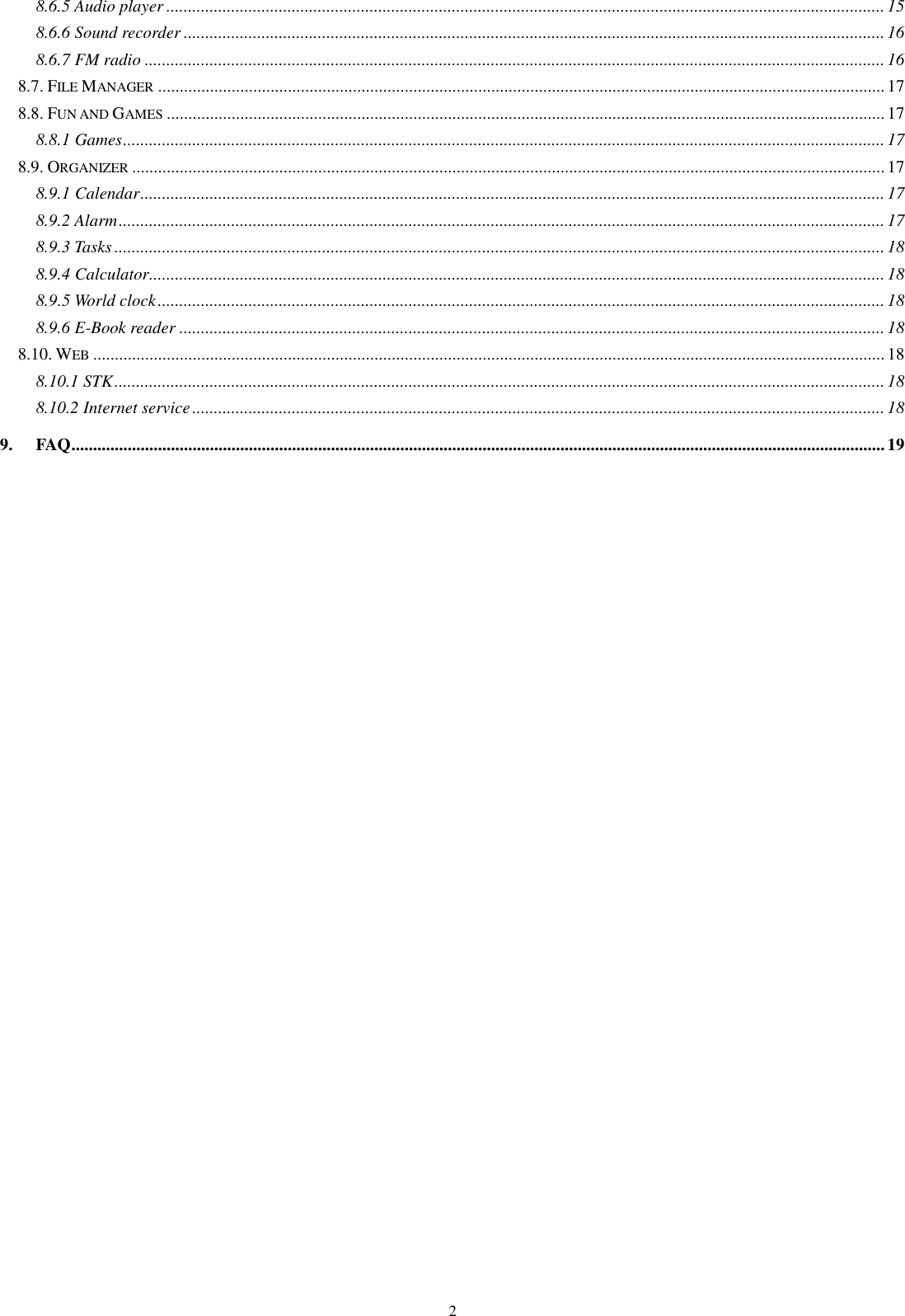   2 8.6.5 Audio player ...................................................................................................................................................................... 15 8.6.6 Sound recorder .................................................................................................................................................................. 16 8.6.7 FM radio ........................................................................................................................................................................... 16 8.7. FILE MANAGER ........................................................................................................................................................................ 17 8.8. FUN AND GAMES ...................................................................................................................................................................... 17 8.8.1 Games ................................................................................................................................................................................ 17 8.9. ORGANIZER .............................................................................................................................................................................. 17 8.9.1 Calendar ............................................................................................................................................................................ 17 8.9.2 Alarm ................................................................................................................................................................................. 17 8.9.3 Tasks .................................................................................................................................................................................. 18 8.9.4 Calculator .......................................................................................................................................................................... 18 8.9.5 World clock ........................................................................................................................................................................ 18 8.9.6 E-Book reader ................................................................................................................................................................... 18 8.10. WEB ....................................................................................................................................................................................... 18 8.10.1 STK .................................................................................................................................................................................. 18 8.10.2 Internet service ................................................................................................................................................................ 18 9. FAQ ............................................................................................................................................................................................ 19  