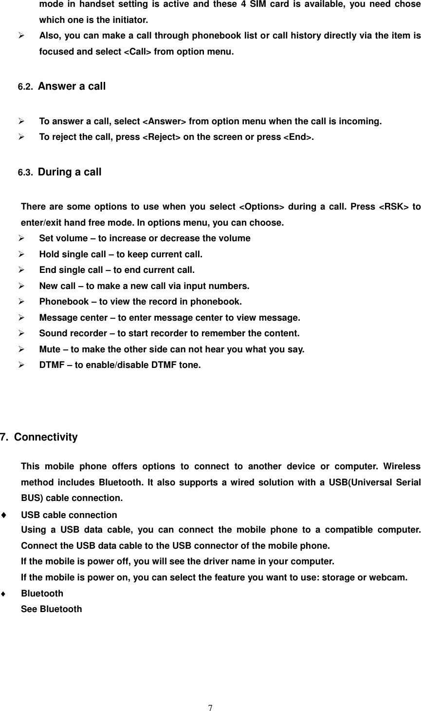   7 mode in handset  setting is active and these 4  SIM card is available,  you need  chose which one is the initiator.  Also, you can make a call through phonebook list or call history directly via the item is focused and select &lt;Call&gt; from option menu.   6.2.  Answer a call  To answer a call, select &lt;Answer&gt; from option menu when the call is incoming.  To reject the call, press &lt;Reject&gt; on the screen or press &lt;End&gt;. 6.3.  During a call There are some options to use when you select &lt;Options&gt; during a call. Press &lt;RSK&gt; to enter/exit hand free mode. In options menu, you can choose.  Set volume – to increase or decrease the volume  Hold single call – to keep current call.  End single call – to end current call.  New call – to make a new call via input numbers.  Phonebook – to view the record in phonebook.  Message center – to enter message center to view message.  Sound recorder – to start recorder to remember the content.  Mute – to make the other side can not hear you what you say.  DTMF – to enable/disable DTMF tone.    7.  Connectivity This  mobile  phone  offers  options  to  connect  to  another  device  or  computer.  Wireless method includes  Bluetooth. It  also  supports a wired solution with a USB(Universal  Serial BUS) cable connection.  USB cable connection   Using  a  USB  data  cable,  you  can  connect  the  mobile  phone  to  a  compatible  computer. Connect the USB data cable to the USB connector of the mobile phone. If the mobile is power off, you will see the driver name in your computer. If the mobile is power on, you can select the feature you want to use: storage or webcam.  Bluetooth See Bluetooth 