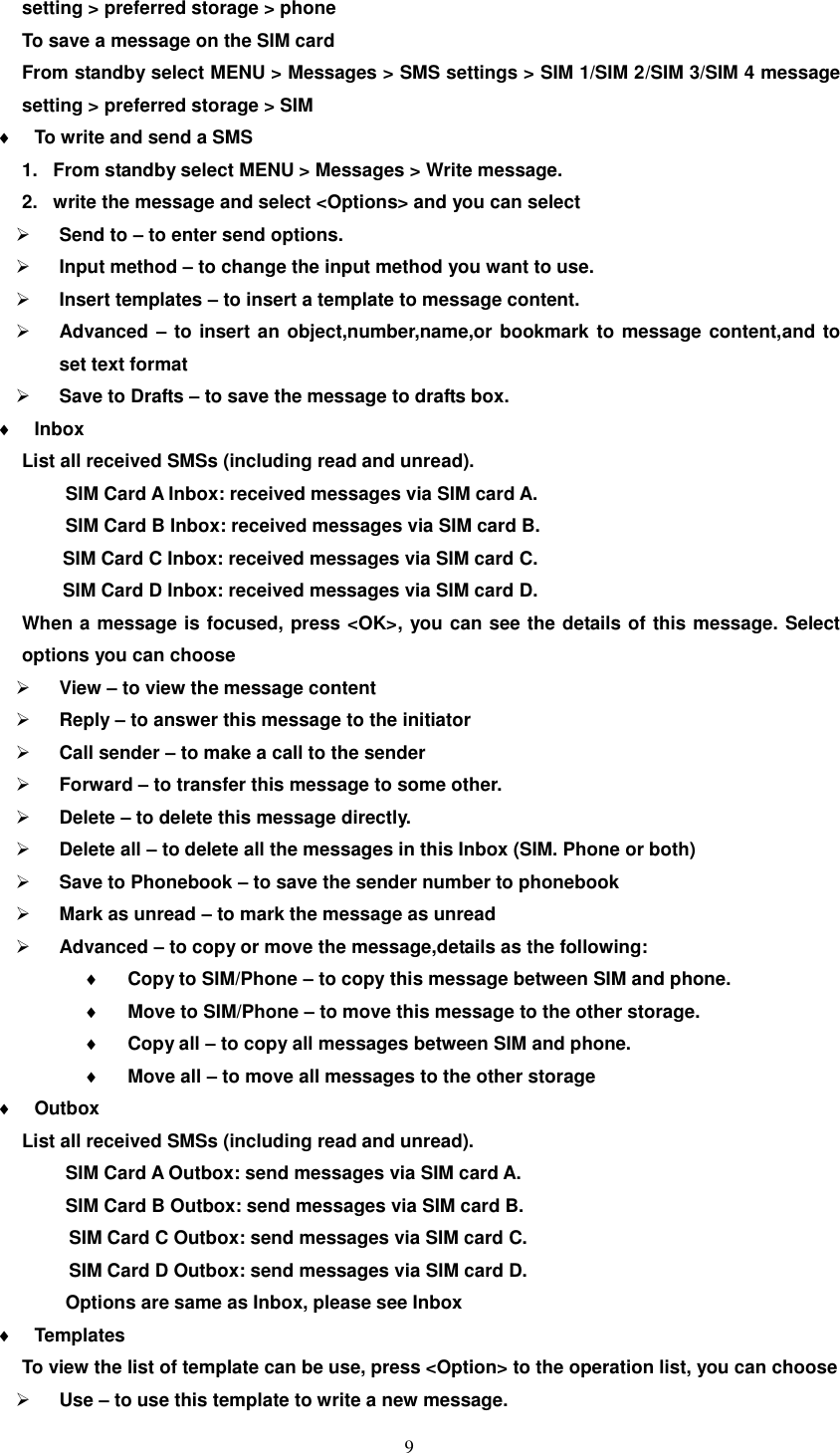   9 setting &gt; preferred storage &gt; phone To save a message on the SIM card From standby select MENU &gt; Messages &gt; SMS settings &gt; SIM 1/SIM 2/SIM 3/SIM 4 message setting &gt; preferred storage &gt; SIM  To write and send a SMS 1.  From standby select MENU &gt; Messages &gt; Write message. 2.  write the message and select &lt;Options&gt; and you can select  Send to – to enter send options.  Input method – to change the input method you want to use.  Insert templates – to insert a template to message content.  Advanced – to insert an object,number,name,or bookmark to message content,and to set text format  Save to Drafts – to save the message to drafts box.  Inbox   List all received SMSs (including read and unread).   SIM Card A Inbox: received messages via SIM card A.   SIM Card B Inbox: received messages via SIM card B.   SIM Card C Inbox: received messages via SIM card C.   SIM Card D Inbox: received messages via SIM card D. When a message is focused, press &lt;OK&gt;, you can see the details of this message. Select options you can choose  View – to view the message content  Reply – to answer this message to the initiator  Call sender – to make a call to the sender  Forward – to transfer this message to some other.  Delete – to delete this message directly.  Delete all – to delete all the messages in this Inbox (SIM. Phone or both)  Save to Phonebook – to save the sender number to phonebook  Mark as unread – to mark the message as unread  Advanced – to copy or move the message,details as the following:  Copy to SIM/Phone – to copy this message between SIM and phone.  Move to SIM/Phone – to move this message to the other storage.  Copy all – to copy all messages between SIM and phone.  Move all – to move all messages to the other storage  Outbox List all received SMSs (including read and unread).   SIM Card A Outbox: send messages via SIM card A.   SIM Card B Outbox: send messages via SIM card B.           SIM Card C Outbox: send messages via SIM card C.           SIM Card D Outbox: send messages via SIM card D.   Options are same as Inbox, please see Inbox  Templates To view the list of template can be use, press &lt;Option&gt; to the operation list, you can choose  Use – to use this template to write a new message. 