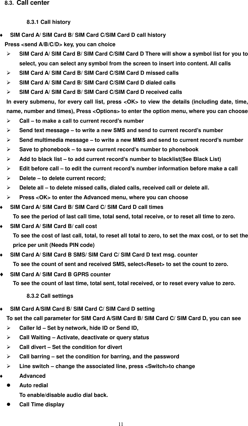  11 8.3.  Call center 8.3.1 Call history  SIM Card A/ SIM Card B/ SIM Card C/SIM Card D call history Press &lt;send A/B/C/D&gt; key, you can choice    SIM Card A/ SIM Card B/ SIM Card C/SIM Card D There will show a symbol list for you to select, you can select any symbol from the screen to insert into content. All calls  SIM Card A/ SIM Card B/ SIM Card C/SIM Card D missed calls  SIM Card A/ SIM Card B/ SIM Card C/SIM Card D dialed calls    SIM Card A/ SIM Card B/ SIM Card C/SIM Card D received calls In every submenu, for every call list, press &lt;OK&gt; to view the details (including date, time, name, number and times), Press &lt;Options&gt; to enter the option menu, where you can choose  Call – to make a call to current record’s number  Send text message – to write a new SMS and send to current record’s number  Send multimedia message – to write a new MMS and send to current record’s number  Save to phonebook – to save current record’s number to phonebook  Add to black list – to add current record’s number to blacklist(See Black List)  Edit before call – to edit the current record’s number information before make a call  Delete – to delete current record;  Delete all – to delete missed calls, dialed calls, received call or delete all.  Press &lt;OK&gt; to enter the Advanced menu, where you can choose  SIM Card A/ SIM Card B/ SIM Card C/ SIM Card D call times   To see the period of last call time, total send, total receive, or to reset all time to zero.  SIM Card A/ SIM Card B/ call cost   To see the cost of last call, total, to reset all total to zero, to set the max cost, or to set the price per unit (Needs PIN code)  SIM Card A/ SIM Card B SMS/ SIM Card C/ SIM Card D text msg. counter To see the count of sent and received SMS, select&lt;Reset&gt; to set the count to zero.  SIM Card A/ SIM Card B GPRS counter   To see the count of last time, total sent, total received, or to reset every value to zero. 8.3.2 Call settings  SIM Card A/SIM Card B/ SIM Card C/ SIM Card D setting To set the call parameter for SIM Card A/SIM Card B/ SIM Card C/ SIM Card D, you can see  Caller Id – Set by network, hide ID or Send ID,  Call Waiting – Activate, deactivate or query status  Call divert – Set the condition for divert  Call barring – set the condition for barring, and the password  Line switch – change the associated line, press &lt;Switch&gt;to change    Advanced  Auto redial To enable/disable audio dial back.  Call Time display 
