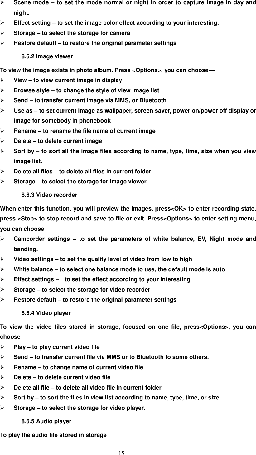   15  Scene mode – to set the mode normal or night in order to capture image in day and night.  Effect setting – to set the image color effect according to your interesting.  Storage – to select the storage for camera  Restore default – to restore the original parameter settings   8.6.2 Image viewer To view the image exists in photo album. Press &lt;Options&gt;, you can choose—  View – to view current image in display  Browse style – to change the style of view image list  Send – to transfer current image via MMS, or Bluetooth    Use as – to set current image as wallpaper, screen saver, power on/power off display or image for somebody in phonebook  Rename – to rename the file name of current image  Delete – to delete current image  Sort by – to sort all the image files according to name, type, time, size when you view image list.  Delete all files – to delete all files in current folder  Storage – to select the storage for image viewer. 8.6.3 Video recorder When enter this function, you will preview the images, press&lt;OK&gt; to enter recording state, press &lt;Stop&gt; to stop record and save to file or exit. Press&lt;Options&gt; to enter setting menu, you can choose    Camcorder  settings  –  to  set  the  parameters  of  white  balance,  EV,  Night  mode  and banding.  Video settings – to set the quality level of video from low to high  White balance – to select one balance mode to use, the default mode is auto  Effect settings –  to set the effect according to your interesting  Storage – to select the storage for video recorder  Restore default – to restore the original parameter settings 8.6.4 Video player To  view  the  video  files  stored  in  storage,  focused  on  one  file,  press&lt;Options&gt;,  you  can choose    Play – to play current video file  Send – to transfer current file via MMS or to Bluetooth to some others.  Rename – to change name of current video file  Delete – to delete current video file  Delete all file – to delete all video file in current folder  Sort by – to sort the files in view list according to name, type, time, or size.  Storage – to select the storage for video player. 8.6.5 Audio player   To play the audio file stored in storage 