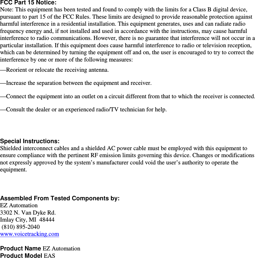           FCC Part 15 Notice: Note: This equipment has been tested and found to comply with the limits for a Class B digital device, pursuant to part 15 of the FCC Rules. These limits are designed to provide reasonable protection against harmful interference in a residential installation. This equipment generates, uses and can radiate radio frequency energy and, if not installed and used in accordance with the instructions, may cause harmful interference to radio communications. However, there is no guarantee that interference will not occur in a particular installation. If this equipment does cause harmful interference to radio or television reception, which can be determined by turning the equipment off and on, the user is encouraged to try to correct the interference by one or more of the following measures: —Reorient or relocate the receiving antenna. —Increase the separation between the equipment and receiver. —Connect the equipment into an outlet on a circuit different from that to which the receiver is connected. —Consult the dealer or an experienced radio/TV technician for help.    Special Instructions:   Shielded interconnect cables and a shielded AC power cable must be employed with this equipment to ensure compliance with the pertinent RF emission limits governing this device. Changes or modifications not expressly approved by the system’s manufacturer could void the user’s authority to operate the equipment.    Assembled From Tested Components by:  EZ Automation 3302 N. Van Dyke Rd. Imlay City, MI  48444  (810) 895-2040 www.voicetracking.com  Product Name EZ Automation Product Model EAS 