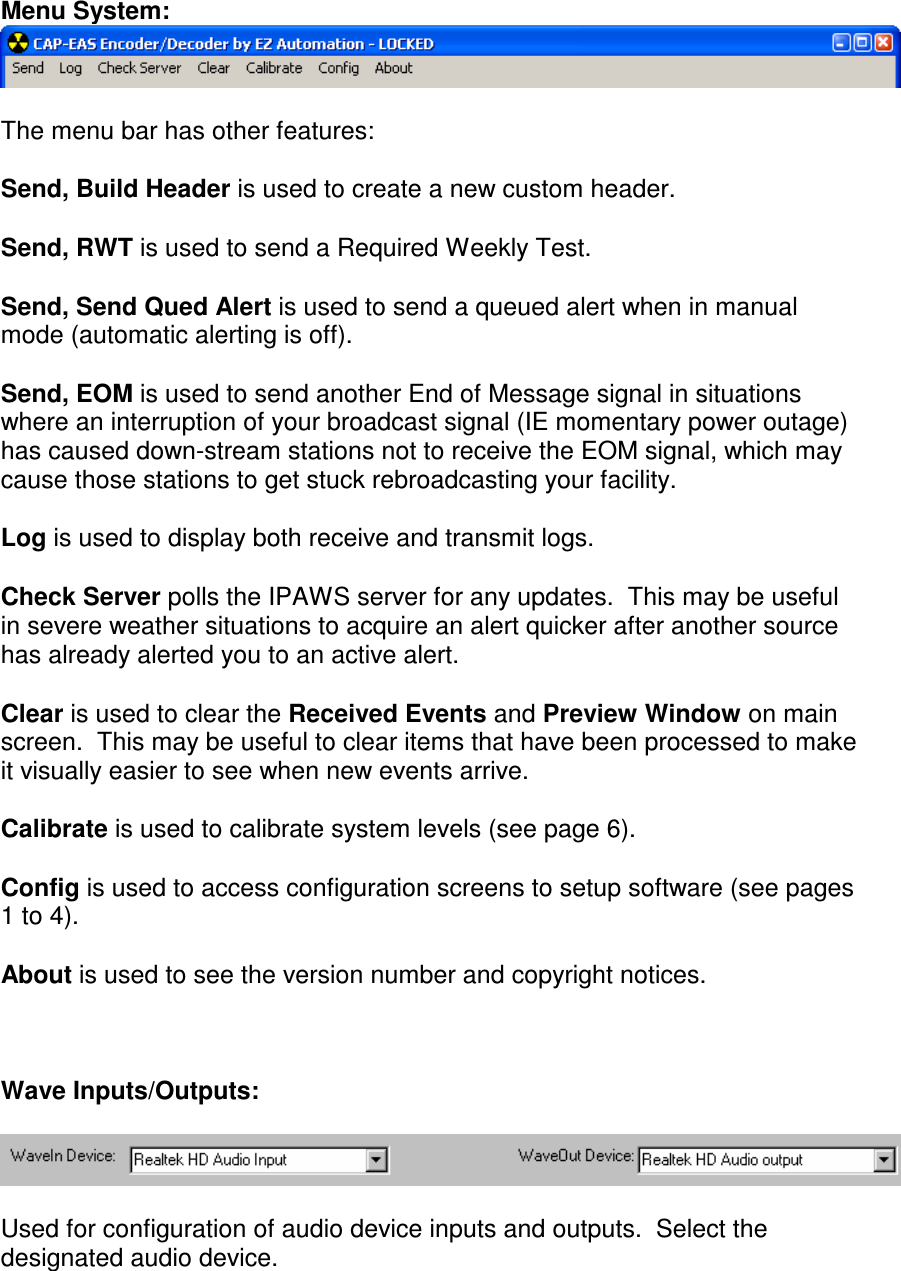 Menu System:   The menu bar has other features:  Send, Build Header is used to create a new custom header.  Send, RWT is used to send a Required Weekly Test.  Send, Send Qued Alert is used to send a queued alert when in manual mode (automatic alerting is off).  Send, EOM is used to send another End of Message signal in situations where an interruption of your broadcast signal (IE momentary power outage) has caused down-stream stations not to receive the EOM signal, which may cause those stations to get stuck rebroadcasting your facility.  Log is used to display both receive and transmit logs.  Check Server polls the IPAWS server for any updates.  This may be useful in severe weather situations to acquire an alert quicker after another source has already alerted you to an active alert.  Clear is used to clear the Received Events and Preview Window on main screen.  This may be useful to clear items that have been processed to make it visually easier to see when new events arrive.      Calibrate is used to calibrate system levels (see page 6).  Config is used to access configuration screens to setup software (see pages 1 to 4).  About is used to see the version number and copyright notices.    Wave Inputs/Outputs:    Used for configuration of audio device inputs and outputs.  Select the designated audio device.  