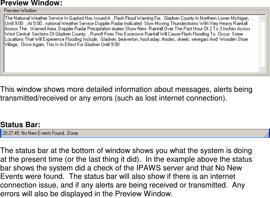 Preview Window:   This window shows more detailed information about messages, alerts being transmitted/received or any errors (such as lost internet connection).   Status Bar:   The status bar at the bottom of window shows you what the system is doing at the present time (or the last thing it did).  In the example above the status bar shows the system did a check of the IPAWS server and that No New Events were found.  The status bar will also show if there is an internet connection issue, and if any alerts are being received or transmitted.  Any errors will also be displayed in the Preview Window.    