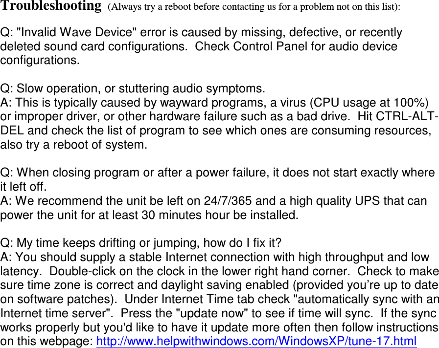 Troubleshooting  (Always try a reboot before contacting us for a problem not on this list):  Q: &quot;Invalid Wave Device&quot; error is caused by missing, defective, or recently deleted sound card configurations.  Check Control Panel for audio device configurations.   Q: Slow operation, or stuttering audio symptoms. A: This is typically caused by wayward programs, a virus (CPU usage at 100%) or improper driver, or other hardware failure such as a bad drive.  Hit CTRL-ALT-DEL and check the list of program to see which ones are consuming resources, also try a reboot of system.    Q: When closing program or after a power failure, it does not start exactly where it left off.   A: We recommend the unit be left on 24/7/365 and a high quality UPS that can power the unit for at least 30 minutes hour be installed.  Q: My time keeps drifting or jumping, how do I fix it? A: You should supply a stable Internet connection with high throughput and low latency.  Double-click on the clock in the lower right hand corner.  Check to make sure time zone is correct and daylight saving enabled (provided you’re up to date on software patches).  Under Internet Time tab check &quot;automatically sync with an Internet time server&quot;.  Press the &quot;update now&quot; to see if time will sync.  If the sync works properly but you&apos;d like to have it update more often then follow instructions on this webpage: http://www.helpwithwindows.com/WindowsXP/tune-17.html  