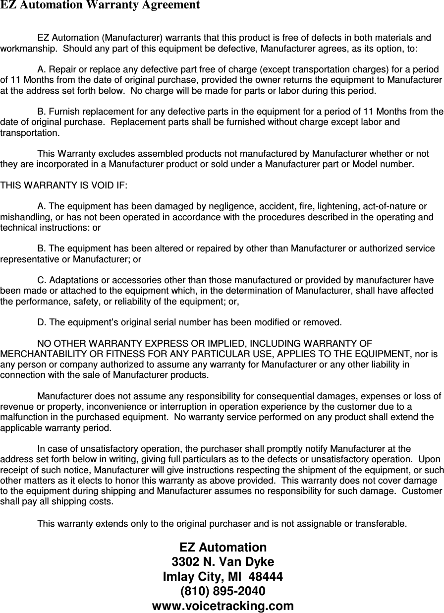 EZ Automation Warranty Agreement     EZ Automation (Manufacturer) warrants that this product is free of defects in both materials and workmanship.  Should any part of this equipment be defective, Manufacturer agrees, as its option, to:    A. Repair or replace any defective part free of charge (except transportation charges) for a period of 11 Months from the date of original purchase, provided the owner returns the equipment to Manufacturer at the address set forth below.  No charge will be made for parts or labor during this period.    B. Furnish replacement for any defective parts in the equipment for a period of 11 Months from the date of original purchase.  Replacement parts shall be furnished without charge except labor and transportation.    This Warranty excludes assembled products not manufactured by Manufacturer whether or not they are incorporated in a Manufacturer product or sold under a Manufacturer part or Model number.  THIS WARRANTY IS VOID IF:    A. The equipment has been damaged by negligence, accident, fire, lightening, act-of-nature or mishandling, or has not been operated in accordance with the procedures described in the operating and technical instructions: or    B. The equipment has been altered or repaired by other than Manufacturer or authorized service representative or Manufacturer; or    C. Adaptations or accessories other than those manufactured or provided by manufacturer have been made or attached to the equipment which, in the determination of Manufacturer, shall have affected the performance, safety, or reliability of the equipment; or,    D. The equipment’s original serial number has been modified or removed.    NO OTHER WARRANTY EXPRESS OR IMPLIED, INCLUDING WARRANTY OF MERCHANTABILITY OR FITNESS FOR ANY PARTICULAR USE, APPLIES TO THE EQUIPMENT, nor is any person or company authorized to assume any warranty for Manufacturer or any other liability in connection with the sale of Manufacturer products.    Manufacturer does not assume any responsibility for consequential damages, expenses or loss of revenue or property, inconvenience or interruption in operation experience by the customer due to a malfunction in the purchased equipment.  No warranty service performed on any product shall extend the applicable warranty period.    In case of unsatisfactory operation, the purchaser shall promptly notify Manufacturer at the address set forth below in writing, giving full particulars as to the defects or unsatisfactory operation.  Upon receipt of such notice, Manufacturer will give instructions respecting the shipment of the equipment, or such other matters as it elects to honor this warranty as above provided.  This warranty does not cover damage to the equipment during shipping and Manufacturer assumes no responsibility for such damage.  Customer shall pay all shipping costs.   This warranty extends only to the original purchaser and is not assignable or transferable.  EZ Automation 3302 N. Van Dyke Imlay City, MI  48444 (810) 895-2040 www.voicetracking.com 