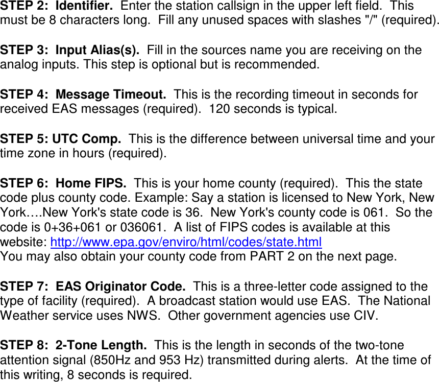 STEP 2:  Identifier.  Enter the station callsign in the upper left field.  This must be 8 characters long.  Fill any unused spaces with slashes &quot;/&quot; (required).  STEP 3:  Input Alias(s).  Fill in the sources name you are receiving on the analog inputs. This step is optional but is recommended.  STEP 4:  Message Timeout.  This is the recording timeout in seconds for received EAS messages (required).  120 seconds is typical.  STEP 5: UTC Comp.  This is the difference between universal time and your time zone in hours (required).  STEP 6:  Home FIPS.  This is your home county (required).  This the state code plus county code. Example: Say a station is licensed to New York, New York….New York&apos;s state code is 36.  New York&apos;s county code is 061.  So the code is 0+36+061 or 036061.  A list of FIPS codes is available at this website: http://www.epa.gov/enviro/html/codes/state.html   You may also obtain your county code from PART 2 on the next page.  STEP 7:  EAS Originator Code.  This is a three-letter code assigned to the type of facility (required).  A broadcast station would use EAS.  The National Weather service uses NWS.  Other government agencies use CIV.  STEP 8:  2-Tone Length.  This is the length in seconds of the two-tone attention signal (850Hz and 953 Hz) transmitted during alerts.  At the time of this writing, 8 seconds is required.      