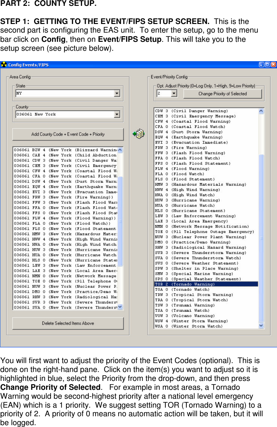 PART 2:  COUNTY SETUP.  STEP 1:  GETTING TO THE EVENT/FIPS SETUP SCREEN.  This is the second part is configuring the EAS unit.  To enter the setup, go to the menu bar click on Config, then on Event/FIPS Setup. This will take you to the setup screen (see picture below).      You will first want to adjust the priority of the Event Codes (optional).  This is done on the right-hand pane.  Click on the item(s) you want to adjust so it is highlighted in blue, select the Priority from the drop-down, and then press Change Priority of Selected.   For example in most areas, a Tornado Warning would be second-highest priority after a national level emergency (EAN) which is a 1 priority.  We suggest setting TOR (Tornado Warning) to a priority of 2.  A priority of 0 means no automatic action will be taken, but it will be logged.      