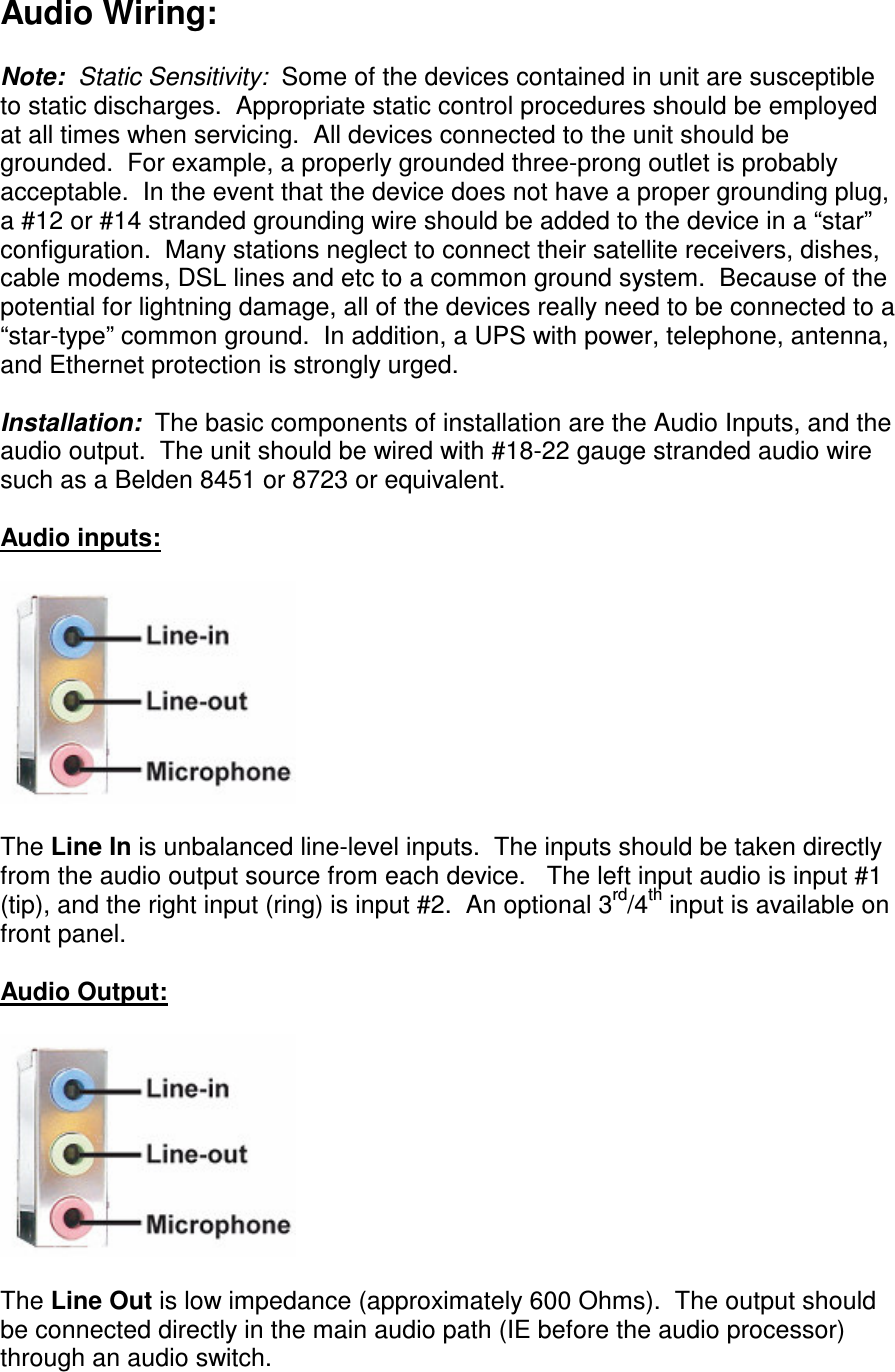 Audio Wiring:  Note:  Static Sensitivity:  Some of the devices contained in unit are susceptible to static discharges.  Appropriate static control procedures should be employed at all times when servicing.  All devices connected to the unit should be grounded.  For example, a properly grounded three-prong outlet is probably acceptable.  In the event that the device does not have a proper grounding plug, a #12 or #14 stranded grounding wire should be added to the device in a “star” configuration.  Many stations neglect to connect their satellite receivers, dishes, cable modems, DSL lines and etc to a common ground system.  Because of the potential for lightning damage, all of the devices really need to be connected to a “star-type” common ground.  In addition, a UPS with power, telephone, antenna, and Ethernet protection is strongly urged.  Installation:  The basic components of installation are the Audio Inputs, and the audio output.  The unit should be wired with #18-22 gauge stranded audio wire such as a Belden 8451 or 8723 or equivalent.  Audio inputs:      The Line In is unbalanced line-level inputs.  The inputs should be taken directly from the audio output source from each device.   The left input audio is input #1 (tip), and the right input (ring) is input #2.  An optional 3rd/4th input is available on front panel.  Audio Output:      The Line Out is low impedance (approximately 600 Ohms).  The output should be connected directly in the main audio path (IE before the audio processor) through an audio switch.  