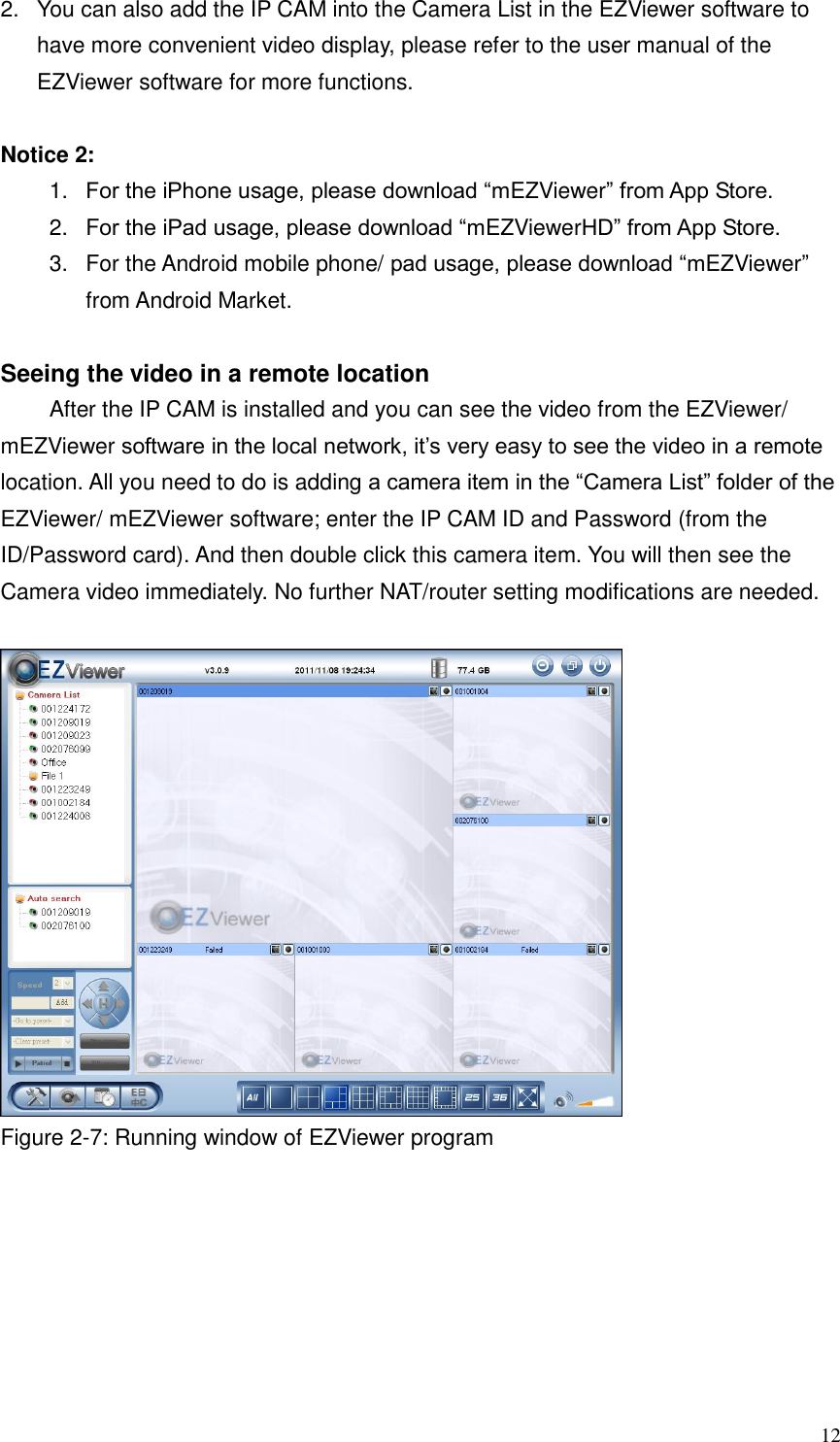  12 2.  You can also add the IP CAM into the Camera List in the EZViewer software to have more convenient video display, please refer to the user manual of the EZViewer software for more functions.  Notice 2:   1. For the iPhone usage, please download “mEZViewer” from App Store.   2.  For the iPad usage, please download “mEZViewerHD” from App Store.   3.  For the Android mobile phone/ pad usage, please download “mEZViewer” from Android Market.  Seeing the video in a remote location   After the IP CAM is installed and you can see the video from the EZViewer/ mEZViewer software in the local network, it’s very easy to see the video in a remote location. All you need to do is adding a camera item in the “Camera List” folder of the EZViewer/ mEZViewer software; enter the IP CAM ID and Password (from the ID/Password card). And then double click this camera item. You will then see the Camera video immediately. No further NAT/router setting modifications are needed.     Figure 2-7: Running window of EZViewer program 