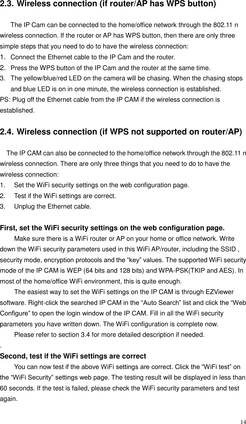  14 2.3. Wireless connection (if router/AP has WPS button)  The IP Cam can be connected to the home/office network through the 802.11 n wireless connection. If the router or AP has WPS button, then there are only three simple steps that you need to do to have the wireless connection: 1. Connect the Ethernet cable to the IP Cam and the router. 2. Press the WPS button of the IP Cam and the router at the same time. 3.  The yellow/blue/red LED on the camera will be chasing. When the chasing stops and blue LED is on in one minute, the wireless connection is established.   PS: Plug off the Ethernet cable from the IP CAM if the wireless connection is established.  2.4. Wireless connection (if WPS not supported on router/AP)  The IP CAM can also be connected to the home/office network through the 802.11 n wireless connection. There are only three things that you need to do to have the wireless connection: 1.  Set the WiFi security settings on the web configuration page. 2.  Test if the WiFi settings are correct. 3.  Unplug the Ethernet cable.  First, set the WiFi security settings on the web configuration page.   Make sure there is a WiFi router or AP on your home or office network. Write down the WiFi security parameters used in this WiFi AP/router, including the SSID , security mode, encryption protocols and the “key” values. The supported WiFi security mode of the IP CAM is WEP (64 bits and 128 bits) and WPA-PSK(TKIP and AES). In most of the home/office WiFi environment, this is quite enough.     The easiest way to set the WiFi settings on the IP CAM is through EZViewer software. Right-click the searched IP CAM in the “Auto Search” list and click the “Web Configure” to open the login window of the IP CAM. Fill in all the WiFi security parameters you have written down. The WiFi configuration is complete now.   Please refer to section 3.4 for more detailed description if needed.   . Second, test if the WiFi settings are correct  You can now test if the above WiFi settings are correct. Click the “WiFi test” on the “WiFi Security” settings web page. The testing result will be displayed in less than 60 seconds. If the test is failed, please check the WiFi security parameters and test again.    