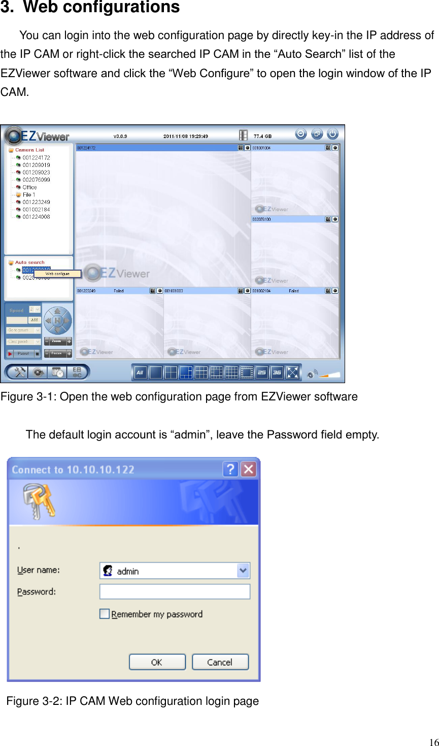  16 3.  Web configurations You can login into the web configuration page by directly key-in the IP address of the IP CAM or right-click the searched IP CAM in the “Auto Search” list of the EZViewer software and click the “Web Configure” to open the login window of the IP CAM.     Figure 3-1: Open the web configuration page from EZViewer software  The default login account is “admin”, leave the Password field empty.  Figure 3-2: IP CAM Web configuration login page  