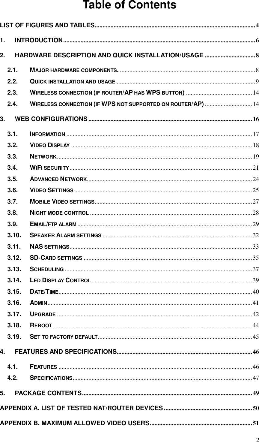 2 Table of ContentsLIST OF FIGURES AND TABLES ...................................................................................................... 4 1. INTRODUCTION .......................................................................................................................... 62. HARDWARE DESCRIPTION AND QUICK INSTALLATION/USAGE ................................ 82.1. MAJOR HARDWARE COMPONENTS. ...................................................................................... 8 2.2. QUICK INSTALLATION AND USAGE ........................................................................................ 9 2.3. WIRELESS CONNECTION (IF ROUTER/AP HAS WPS BUTTON) .......................................... 14 2.4. WIRELESS CONNECTION (IF WPS NOT SUPPORTED ON ROUTER/AP) .............................. 14 3. WEB CONFIGURATIONS ........................................................................................................ 163.1. INFORMATION ...................................................................................................................... 17 3.2. VIDEO DISPLAY ................................................................................................................... 18 3.3. NETWORK ............................................................................................................................ 19 3.4. WIFI SECURITY .................................................................................................................... 21 3.5. ADVANCED NETWORK ......................................................................................................... 24 3.6. VIDEO SETTINGS ................................................................................................................. 25 3.7. MOBILE VIDEO SETTINGS .................................................................................................... 27 3.8. NIGHT MODE CONTROL ....................................................................................................... 28 3.9. EMAIL/FTP ALARM ............................................................................................................... 29 3.10. SPEAKER ALARM SETTINGS ............................................................................................... 32 3.11. NAS SETTINGS .................................................................................................................... 33 3.12. SD-CARD SETTINGS ........................................................................................................... 35 3.13. SCHEDULING ....................................................................................................................... 37 3.14. LED DISPLAY CONTROL ...................................................................................................... 39 3.15. DATE/TIME ........................................................................................................................... 40 3.16. ADMIN .................................................................................................................................. 41 3.17. UPGRADE ............................................................................................................................ 42 3.18. REBOOT ............................................................................................................................... 44 3.19. SET TO FACTORY DEFAULT .................................................................................................. 45 4. FEATURES AND SPECIFICATIONS...................................................................................... 464.1. FEATURES ........................................................................................................................... 46 4.2. SPECIFICATIONS .................................................................................................................. 47 5. PACKAGE CONTENTS ............................................................................................................ 49APPENDIX A. LIST OF TESTED NAT/ROUTER DEVICES ........................................................ 50 APPENDIX B. MAXIMUM ALLOWED VIDEO USERS ................................................................. 51 