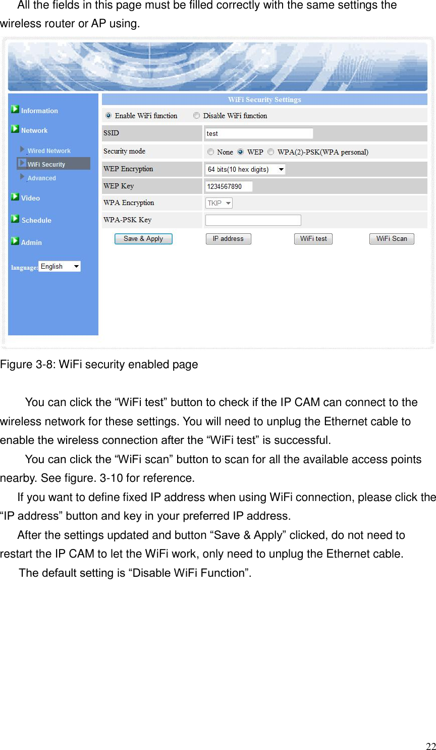  22 All the fields in this page must be filled correctly with the same settings the wireless router or AP using.    Figure 3-8: WiFi security enabled page  You can click the “WiFi test” button to check if the IP CAM can connect to the wireless network for these settings. You will need to unplug the Ethernet cable to enable the wireless connection after the “WiFi test” is successful. You can click the “WiFi scan” button to scan for all the available access points nearby. See figure. 3-10 for reference. If you want to define fixed IP address when using WiFi connection, please click the “IP address” button and key in your preferred IP address. After the settings updated and button “Save &amp; Apply” clicked, do not need to restart the IP CAM to let the WiFi work, only need to unplug the Ethernet cable.   The default setting is “Disable WiFi Function”.  