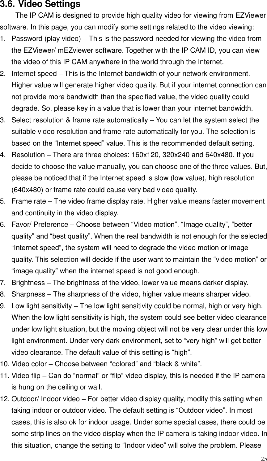  25 3.6. Video Settings   The IP CAM is designed to provide high quality video for viewing from EZViewer software. In this page, you can modify some settings related to the video viewing: 1.  Password (play video) – This is the password needed for viewing the video from the EZViewer/ mEZviewer software. Together with the IP CAM ID, you can view the video of this IP CAM anywhere in the world through the Internet. 2.  Internet speed – This is the Internet bandwidth of your network environment. Higher value will generate higher video quality. But if your internet connection can not provide more bandwidth than the specified value, the video quality could degrade. So, please key in a value that is lower than your internet bandwidth. 3.  Select resolution &amp; frame rate automatically – You can let the system select the suitable video resolution and frame rate automatically for you. The selection is based on the “Internet speed” value. This is the recommended default setting. 4.  Resolution – There are three choices: 160x120, 320x240 and 640x480. If you decide to choose the value manually, you can choose one of the three values. But, please be noticed that if the Internet speed is slow (low value), high resolution (640x480) or frame rate could cause very bad video quality. 5.  Frame rate – The video frame display rate. Higher value means faster movement and continuity in the video display. 6.  Favor/ Preference – Choose between “Video motion”, “Image quality”, “better quality” and “best quality”. When the real bandwidth is not enough for the selected “Internet speed”, the system will need to degrade the video motion or image quality. This selection will decide if the user want to maintain the “video motion” or “image quality” when the internet speed is not good enough. 7.  Brightness – The brightness of the video, lower value means darker display. 8.  Sharpness – The sharpness of the video, higher value means sharper video. 9.  Low light sensitivity – The low light sensitivity could be normal, high or very high. When the low light sensitivity is high, the system could see better video clearance under low light situation, but the moving object will not be very clear under this low light environment. Under very dark environment, set to “very high” will get better video clearance. The default value of this setting is “high”. 10. Video color – Choose between “colored” and “black &amp; white”.   11. Video flip – Can do “normal” or “flip” video display, this is needed if the IP camera is hung on the ceiling or wall. 12. Outdoor/ Indoor video – For better video display quality, modify this setting when taking indoor or outdoor video. The default setting is “Outdoor video”. In most cases, this is also ok for indoor usage. Under some special cases, there could be some strip lines on the video display when the IP camera is taking indoor video. In this situation, change the setting to “Indoor video” will solve the problem. Please 