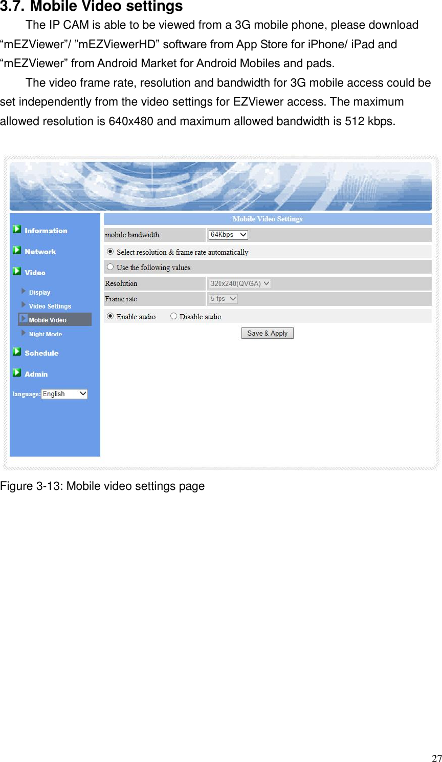 27 3.7. Mobile Video settings The IP CAM is able to be viewed from a 3G mobile phone, please download “mEZViewer”/ ”mEZViewerHD” software from App Store for iPhone/ iPad and “mEZViewer” from Android Market for Android Mobiles and pads.   The video frame rate, resolution and bandwidth for 3G mobile access could be set independently from the video settings for EZViewer access. The maximum allowed resolution is 640x480 and maximum allowed bandwidth is 512 kbps.   Figure 3-13: Mobile video settings page 