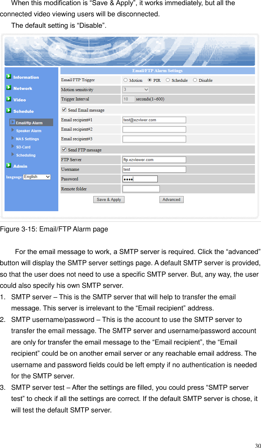  30 When this modification is “Save &amp; Apply”, it works immediately, but all the connected video viewing users will be disconnected. The default setting is “Disable”.  Figure 3-15: Email/FTP Alarm page   For the email message to work, a SMTP server is required. Click the “advanced” button will display the SMTP server settings page. A default SMTP server is provided, so that the user does not need to use a specific SMTP server. But, any way, the user could also specify his own SMTP server. 1.  SMTP server – This is the SMTP server that will help to transfer the email message. This server is irrelevant to the “Email recipient” address. 2.  SMTP username/password – This is the account to use the SMTP server to transfer the email message. The SMTP server and username/password account are only for transfer the email message to the “Email recipient”, the “Email recipient” could be on another email server or any reachable email address. The username and password fields could be left empty if no authentication is needed for the SMTP server. 3.  SMTP server test – After the settings are filled, you could press “SMTP server test” to check if all the settings are correct. If the default SMTP server is chose, it will test the default SMTP server.  