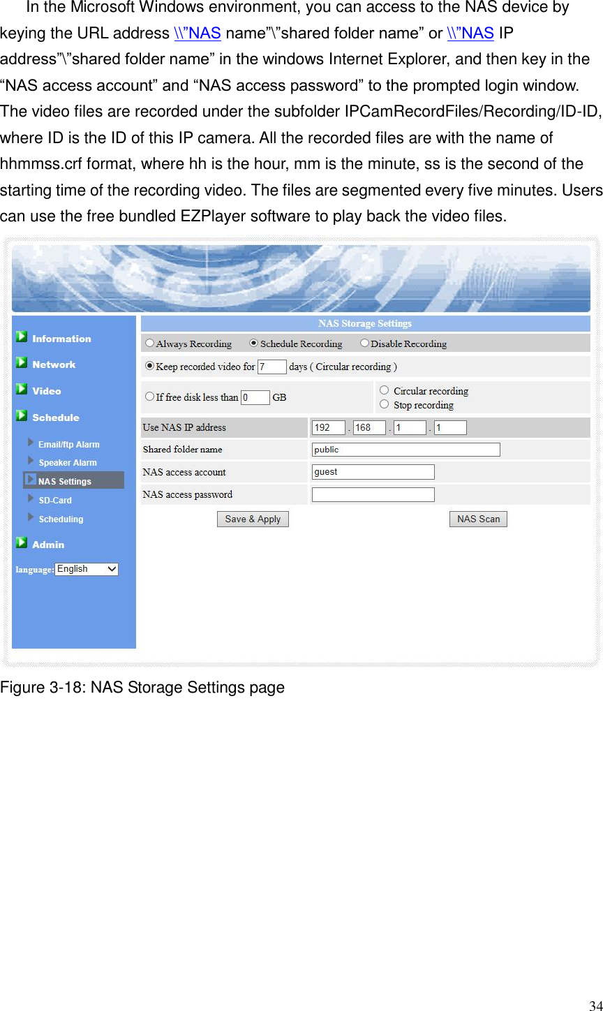 34  In the Microsoft Windows environment, you can access to the NAS device by keying the URL address \\”NAS name”\”shared folder name” or \\”NAS IP address”\”shared folder name” in the windows Internet Explorer, and then key in the   “NAS access account” and “NAS access password” to the prompted login window. The video files are recorded under the subfolder IPCamRecordFiles/Recording/ID-ID, where ID is the ID of this IP camera. All the recorded files are with the name of hhmmss.crf format, where hh is the hour, mm is the minute, ss is the second of the starting time of the recording video. The files are segmented every five minutes. Users can use the free bundled EZPlayer software to play back the video files.    Figure 3-18: NAS Storage Settings page 