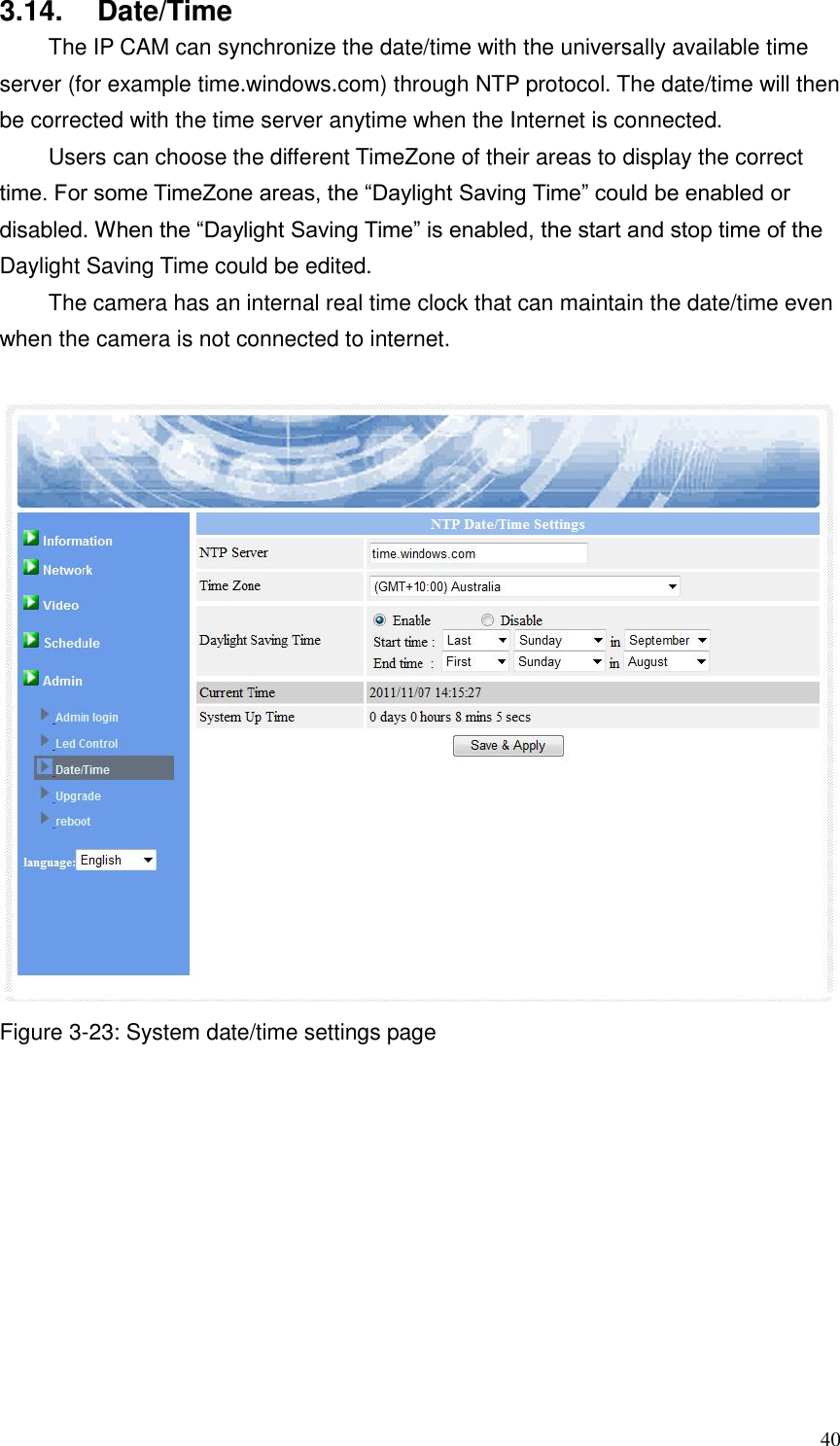  40 3.14.  Date/Time   The IP CAM can synchronize the date/time with the universally available time server (for example time.windows.com) through NTP protocol. The date/time will then be corrected with the time server anytime when the Internet is connected.   Users can choose the different TimeZone of their areas to display the correct time. For some TimeZone areas, the “Daylight Saving Time” could be enabled or disabled. When the “Daylight Saving Time” is enabled, the start and stop time of the Daylight Saving Time could be edited.   The camera has an internal real time clock that can maintain the date/time even when the camera is not connected to internet.   Figure 3-23: System date/time settings page 