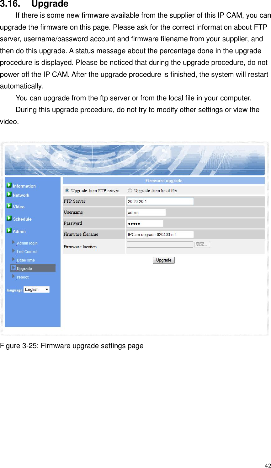  42 3.16.  Upgrade   If there is some new firmware available from the supplier of this IP CAM, you can upgrade the firmware on this page. Please ask for the correct information about FTP server, username/password account and firmware filename from your supplier, and then do this upgrade. A status message about the percentage done in the upgrade procedure is displayed. Please be noticed that during the upgrade procedure, do not power off the IP CAM. After the upgrade procedure is finished, the system will restart automatically.   You can upgrade from the ftp server or from the local file in your computer. During this upgrade procedure, do not try to modify other settings or view the video.   Figure 3-25: Firmware upgrade settings page   