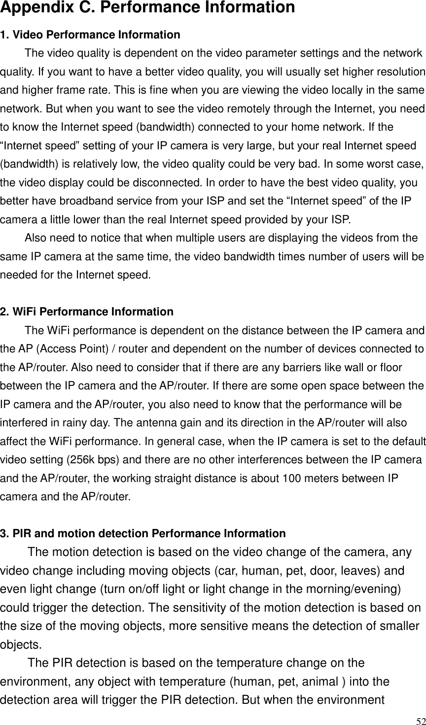  52 Appendix C. Performance Information 1. Video Performance Information The video quality is dependent on the video parameter settings and the network quality. If you want to have a better video quality, you will usually set higher resolution and higher frame rate. This is fine when you are viewing the video locally in the same network. But when you want to see the video remotely through the Internet, you need to know the Internet speed (bandwidth) connected to your home network. If the “Internet speed” setting of your IP camera is very large, but your real Internet speed (bandwidth) is relatively low, the video quality could be very bad. In some worst case, the video display could be disconnected. In order to have the best video quality, you better have broadband service from your ISP and set the “Internet speed” of the IP camera a little lower than the real Internet speed provided by your ISP. Also need to notice that when multiple users are displaying the videos from the same IP camera at the same time, the video bandwidth times number of users will be needed for the Internet speed.  2. WiFi Performance Information The WiFi performance is dependent on the distance between the IP camera and the AP (Access Point) / router and dependent on the number of devices connected to the AP/router. Also need to consider that if there are any barriers like wall or floor between the IP camera and the AP/router. If there are some open space between the IP camera and the AP/router, you also need to know that the performance will be interfered in rainy day. The antenna gain and its direction in the AP/router will also affect the WiFi performance. In general case, when the IP camera is set to the default video setting (256k bps) and there are no other interferences between the IP camera and the AP/router, the working straight distance is about 100 meters between IP camera and the AP/router.  3. PIR and motion detection Performance Information The motion detection is based on the video change of the camera, any video change including moving objects (car, human, pet, door, leaves) and even light change (turn on/off light or light change in the morning/evening) could trigger the detection. The sensitivity of the motion detection is based on the size of the moving objects, more sensitive means the detection of smaller objects. The PIR detection is based on the temperature change on the environment, any object with temperature (human, pet, animal ) into the detection area will trigger the PIR detection. But when the environment 