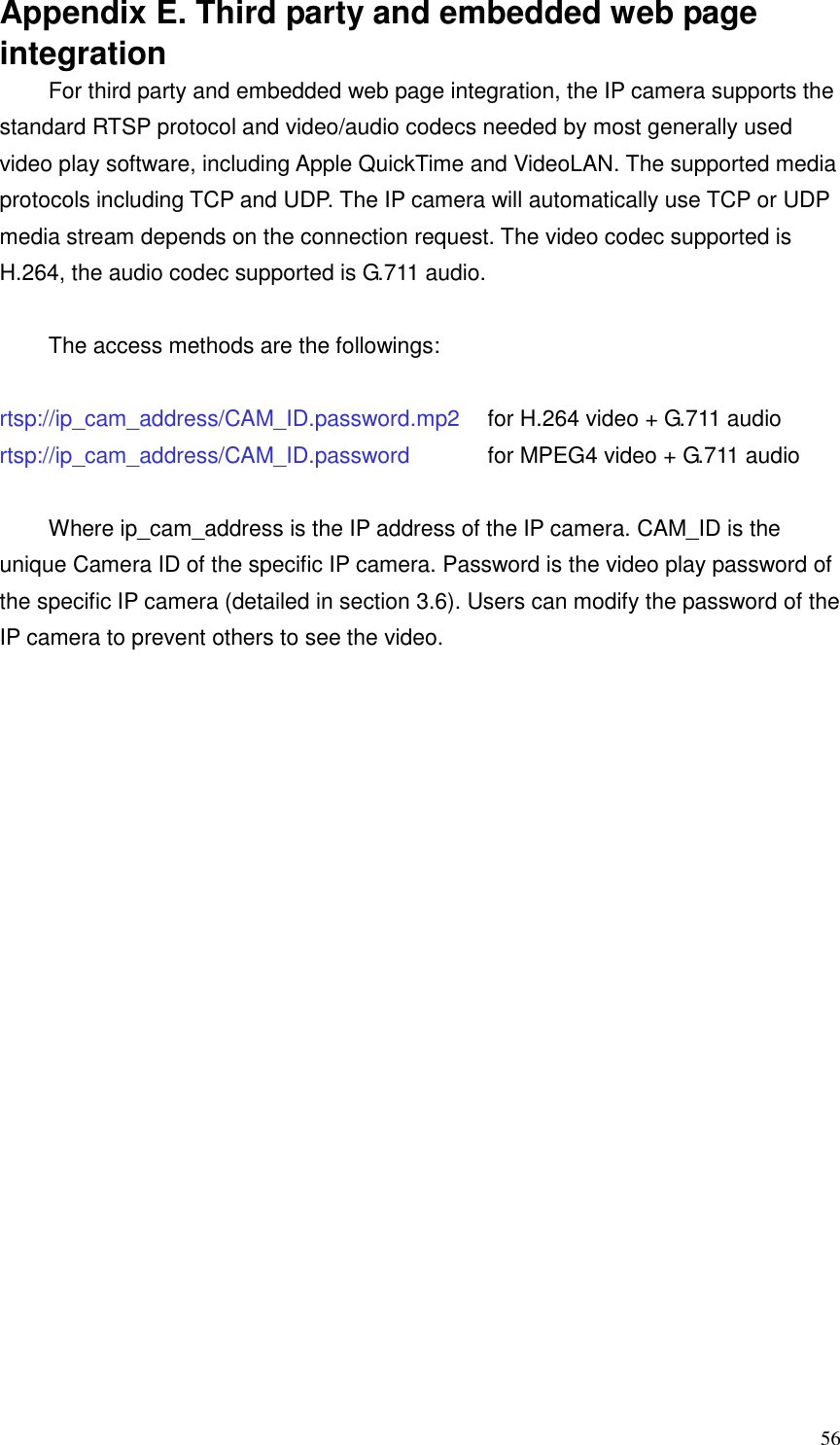  56 Appendix E. Third party and embedded web page integration For third party and embedded web page integration, the IP camera supports the standard RTSP protocol and video/audio codecs needed by most generally used video play software, including Apple QuickTime and VideoLAN. The supported media protocols including TCP and UDP. The IP camera will automatically use TCP or UDP media stream depends on the connection request. The video codec supported is H.264, the audio codec supported is G.711 audio.  The access methods are the followings:    rtsp://ip_cam_address/CAM_ID.password.mp2    for H.264 video + G.711 audio rtsp://ip_cam_address/CAM_ID.password      for MPEG4 video + G.711 audio  Where ip_cam_address is the IP address of the IP camera. CAM_ID is the unique Camera ID of the specific IP camera. Password is the video play password of the specific IP camera (detailed in section 3.6). Users can modify the password of the IP camera to prevent others to see the video.  