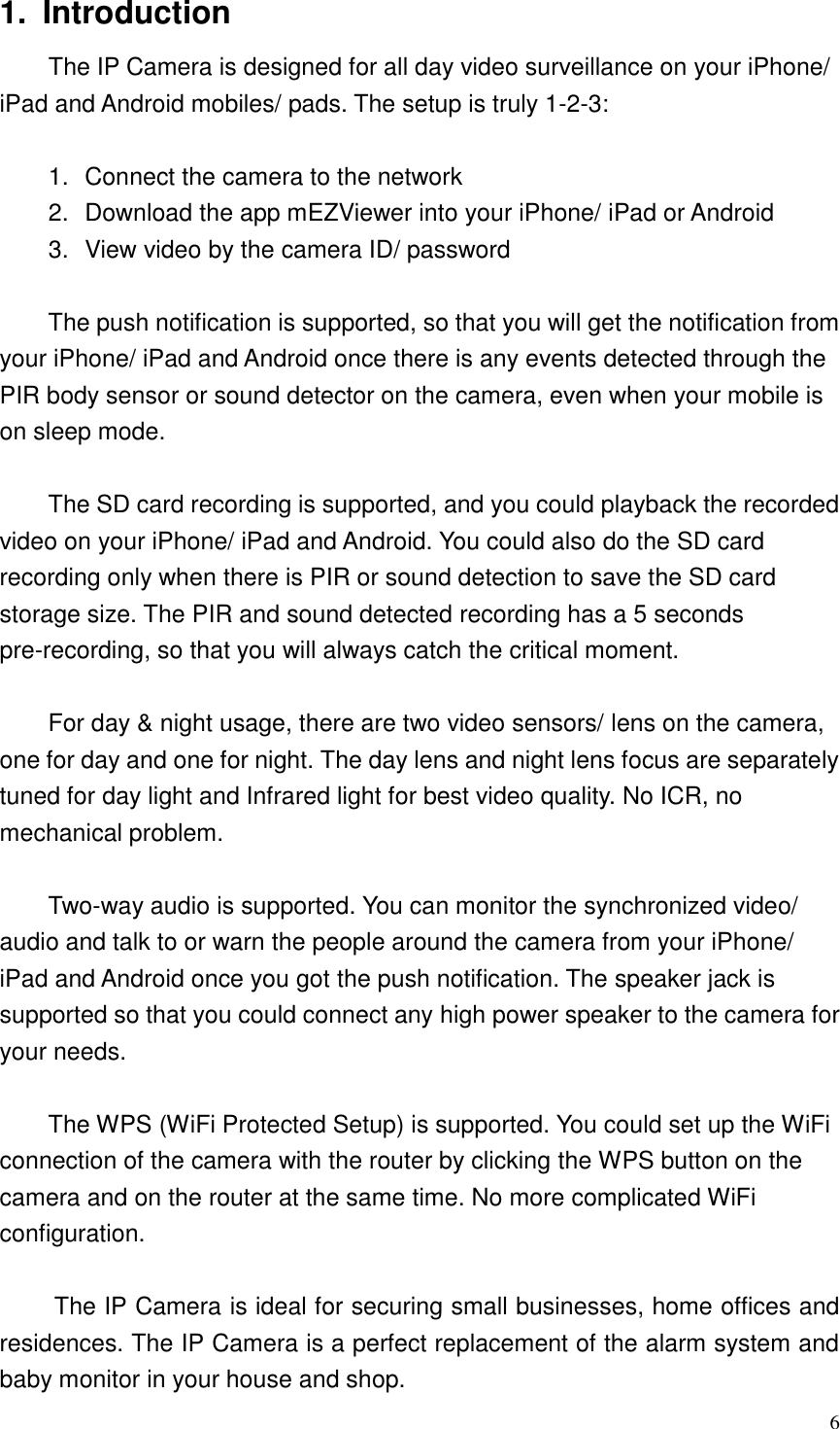  6 1.  Introduction   The IP Camera is designed for all day video surveillance on your iPhone/ iPad and Android mobiles/ pads. The setup is truly 1-2-3:    1.  Connect the camera to the network 2.  Download the app mEZViewer into your iPhone/ iPad or Android 3.  View video by the camera ID/ password  The push notification is supported, so that you will get the notification from your iPhone/ iPad and Android once there is any events detected through the PIR body sensor or sound detector on the camera, even when your mobile is on sleep mode.    The SD card recording is supported, and you could playback the recorded video on your iPhone/ iPad and Android. You could also do the SD card recording only when there is PIR or sound detection to save the SD card storage size. The PIR and sound detected recording has a 5 seconds pre-recording, so that you will always catch the critical moment.  For day &amp; night usage, there are two video sensors/ lens on the camera, one for day and one for night. The day lens and night lens focus are separately tuned for day light and Infrared light for best video quality. No ICR, no mechanical problem.  Two-way audio is supported. You can monitor the synchronized video/ audio and talk to or warn the people around the camera from your iPhone/ iPad and Android once you got the push notification. The speaker jack is supported so that you could connect any high power speaker to the camera for your needs.  The WPS (WiFi Protected Setup) is supported. You could set up the WiFi connection of the camera with the router by clicking the WPS button on the camera and on the router at the same time. No more complicated WiFi configuration.  The IP Camera is ideal for securing small businesses, home offices and residences. The IP Camera is a perfect replacement of the alarm system and baby monitor in your house and shop.   