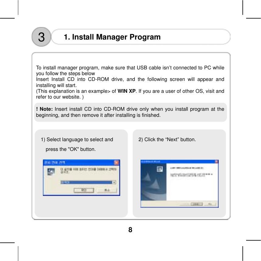  8   3  1. Install Manager Program    To install manager program, make sure that USB cable isn&rsquo;t connected to PC while you follow the steps below Insert Install CD into CD-ROM drive, and the following screen will appear and installing will start.   (This explanation is an example> of WIN XP. If you are a user of other OS, visit and refer to our website. )  ! Note: Insert install CD into CD-ROM drive only when you install program at the beginning, and then remove it after installing is finished.                 1) Select language to select and press the "OK" button. 2) Click the &ldquo;Next&rdquo; button.   