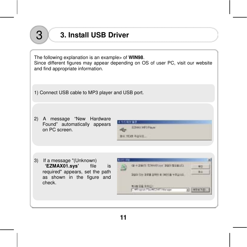  11  3  3. Install USB Driver    The following explanation is an example> of WIN98.  Since different figures may appear depending on OS of user PC, visit our website and find appropriate information.      1) Connect USB cable to MP3 player and USB port.    2) A message &ldquo;New Hardware Found&rdquo; automatically appears on PC screen.      3)    If a message "(Unknown)  &lsquo;EZMAX01.sys&rsquo; file is required" appears, set the path as shown in the figure and check.       