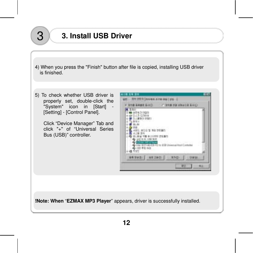  12       4) When you press the "Finish" button after file is copied, installing USB driver   is finished.    5) To check whether USB driver is properly set, double-click the "System" icon in [Start] - [Setting] - [Control Panel].  Click &ldquo;Device Manager&rdquo; Tab and click "+" of &ldquo;Universal Series Bus (USB)&rdquo; controller.       3  3. Install USB Driver    !Note: When &ldquo;EZMAX MP3 Player&rdquo; appears, driver is successfully installed.      