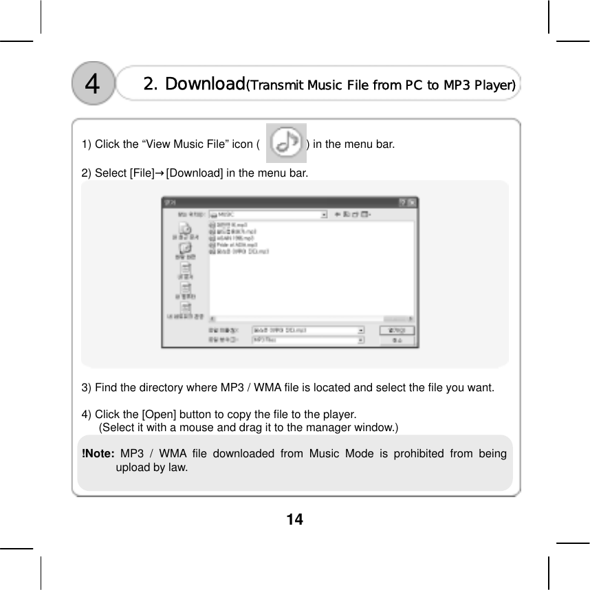  14   4  2. Download(Transmit Music File from PC to MP3 Player)   1) Click the &ldquo;View Music File&rdquo; icon (                ) in the menu bar.  2) Select [File]&rarr;[Download] in the menu bar.   3) Find the directory where MP3 / WMA file is located and select the file you want.  4) Click the [Open] button to copy the file to the player.     (Select it with a mouse and drag it to the manager window.)  !Note:  MP3 / WMA file downloaded from Music Mode is prohibited from being upload by law.     