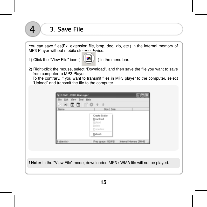  15     You can save files(Ex. extension file, bmp, doc, zip, etc.) in the internal memory of MP3 Player without mobile storage device.  1) Click the "View File" icon (                  ) in the menu bar.    3. Save File 4 2) Right-click the mouse, select &ldquo;Download&rdquo;, and then save the file you want to save from computer to MP3 Player.   To the contrary, if you want to transmit files in MP3 player to the computer, select &ldquo;Upload&rdquo; and transmit the file to the computer.      ! Note: In the "View File" mode, downloaded MP3 / WMA file will not be played.     
