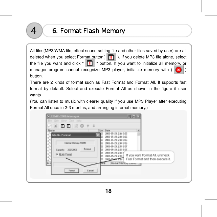  18     All files(MP3/WMA file, effect sound setting file and other files saved by user) are all deleted when you select Format button(            ). If you delete MP3 file alone, select the file you want and click "      " button. If you want to initialize all memory, or manager program cannot recognize MP3 player, initialize memory with (      ) button. 6. Format Flash Memory 4 There are 2 kinds of format such as Fast Format and Format All. It supports fast format by default. Select and execute Format All as shown in the figure if user wants.  (You can listen to music with clearer quality if you use MP3 Player after executing Format All once in 2-3 months, and arranging internal memory.)  