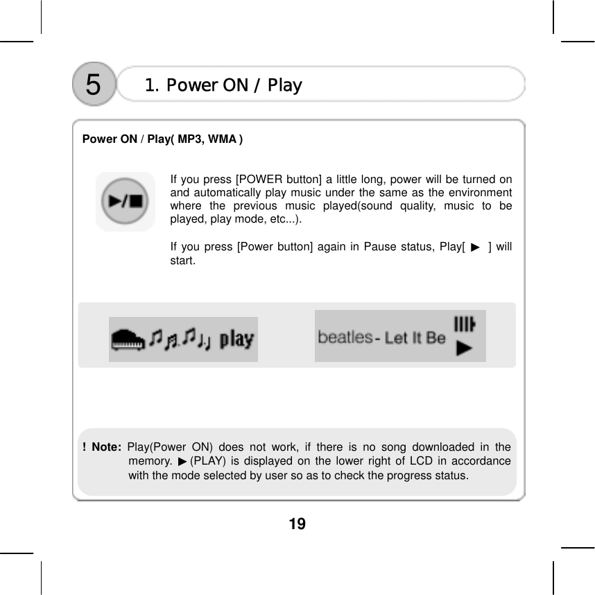  19    5  1. Power ON / Play  Power ON / Play( MP3, WMA )     If you press [POWER button] a little long, power will be turned on and automatically play music under the same as the environment where the previous music played(sound quality, music to be played, play mode, etc...).    If you press [Power button] again in Pause status, Play[ ▶ ] will start.                ! Note: Play(Power ON) does not work, if there is no song downloaded in the memory.  ▶(PLAY) is displayed on the lower right of LCD in accordance with the mode selected by user so as to check the progress status.   