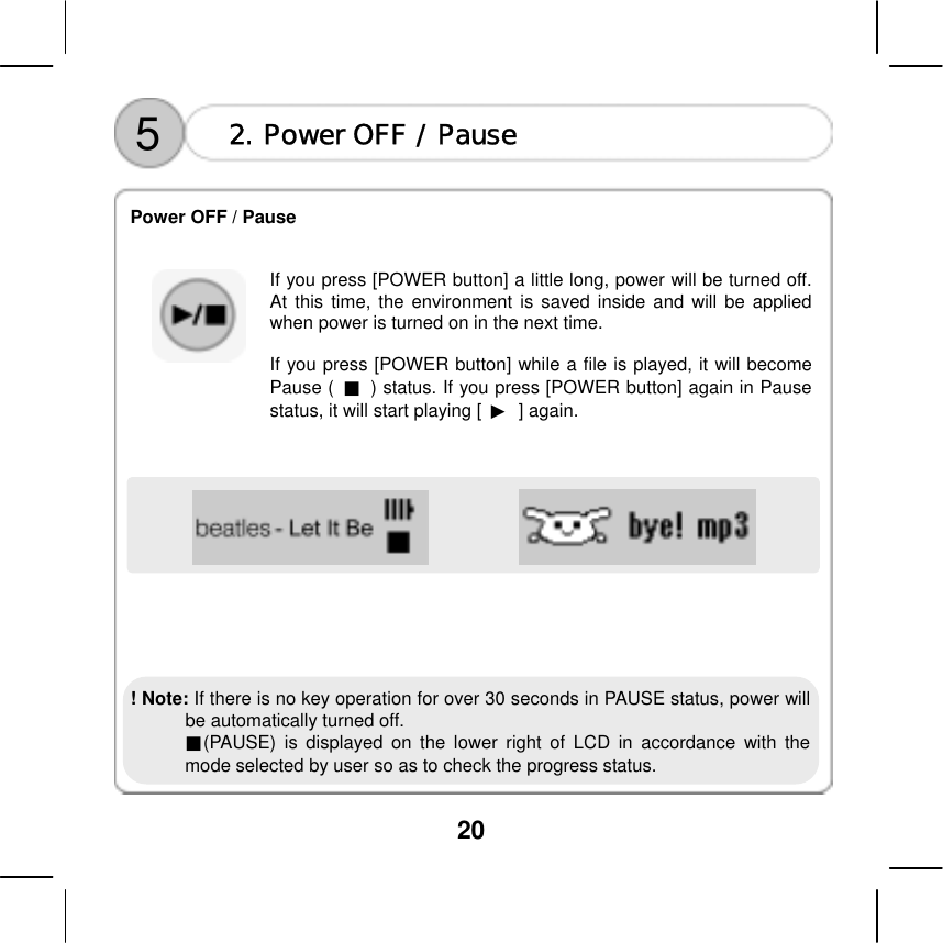 20               5  2. Power OFF / Pause  Power OFF / Pause     If you press [POWER button] a little long, power will be turned off. At this time, the environment is saved inside and will be applied when power is turned on in the next time.    If you press [POWER button] while a file is played, it will become Pause (  ■  ) status. If you press [POWER button] again in Pause status, it will start playing [  ▶ ] again.               ! Note: If there is no key operation for over 30 seconds in PAUSE status, power will be automatically turned off.       ■(PAUSE) is displayed on the lower right of LCD in accordance with the mode selected by user so as to check the progress status.    