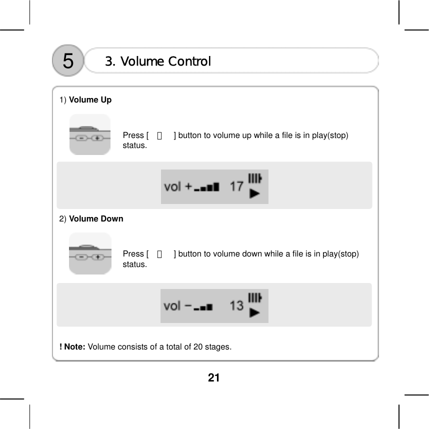  21    5  3. Volume Control  1) Volume Up     Press [    ＋    ] button to volume up while a file is in play(stop) status.       2) Volume Down     Press [    －    ] button to volume down while a file is in play(stop) status.          ! Note: Volume consists of a total of 20 stages.    