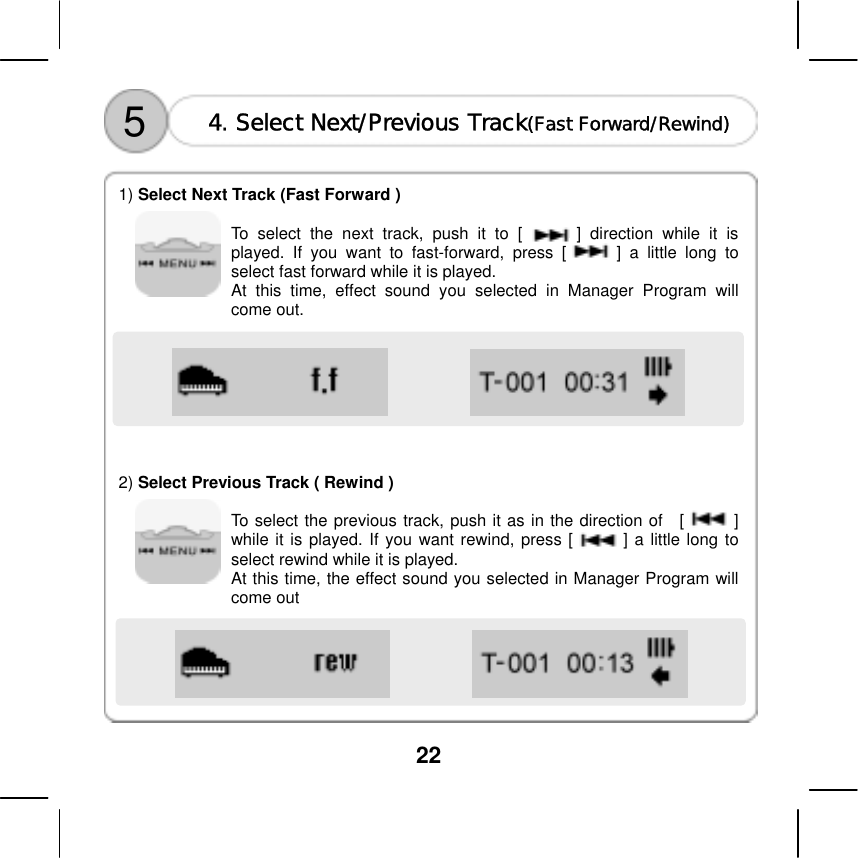  22                        5  4. Select Next/Previous Track(Fast Forward/Rewind)   1) Select Next Track (Fast Forward )      To select the next track, push it to [      ] direction while it is played. If you want to fast-forward, press [      ] a little long to select fast forward while it is played.   At this time, effect sound you selected in Manager Program will come out.         2) Select Previous Track ( Rewind )    To select the previous track, push it as in the direction of  [      ] while it is played. If you want rewind, press [      ] a little long to select rewind while it is played.   At this time, the effect sound you selected in Manager Program will come out       