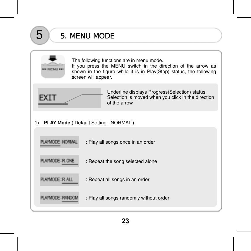  23     5  5. MENU MODE    The following functions are in menu mode.   If you press the MENU switch in the direction of the arrow as shown in the figure while it is in Play(Stop) status, the following screen will appear.    Underline displays Progress(Selection) status.   Selection is moved when you click in the direction of the arrow      1)   PLAY Mode ( Default Setting : NORMAL )    : Play all songs once in an order    : Repeat the song selected alone     : Repeat all songs in an order   : Play all songs randomly without order    