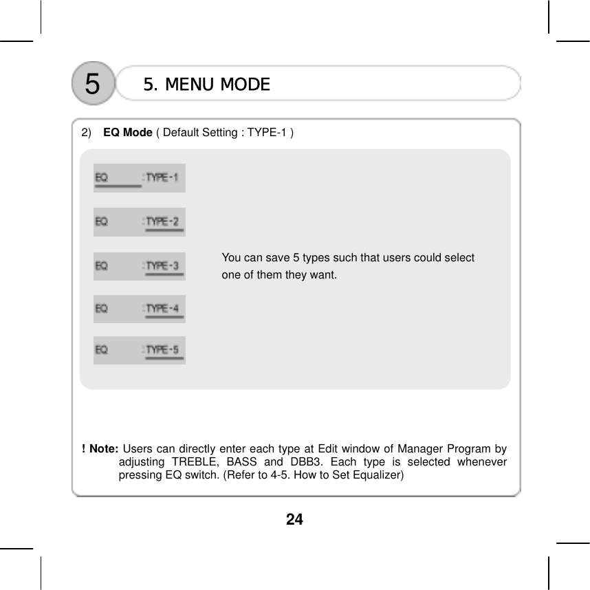  24     5  5. MENU MODE  2)   EQ Mode ( Default Setting : TYPE-1 )          You can save 5 types such that users could select   one of them they want.              ! Note: Users can directly enter each type at Edit window of Manager Program by adjusting TREBLE, BASS and DBB3. Each type is selected whenever pressing EQ switch. (Refer to 4-5. How to Set Equalizer)   