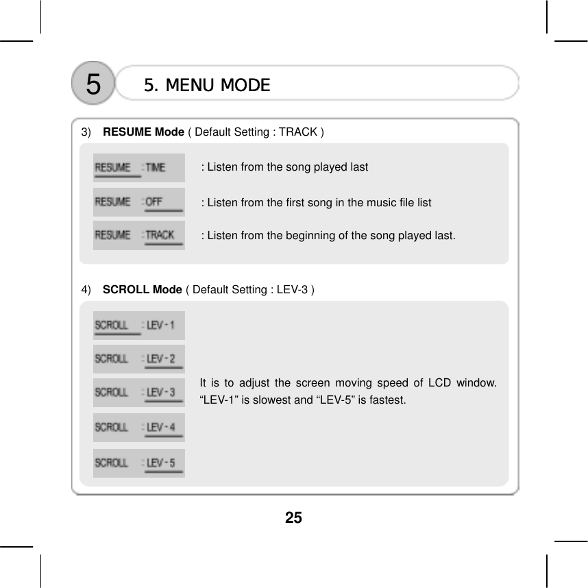  25  5  5. MENU MODE    3)   RESUME Mode ( Default Setting : TRACK )              4)   SCROLL Mode ( Default Setting : LEV-3 ) : Listen from the song played last : Listen from the first song in the music file list : Listen from the beginning of the song played last.        It is to adjust the screen moving speed of LCD window.&ldquo;LEV-1&rdquo; is slowest and &ldquo;LEV-5&rdquo; is fastest.         