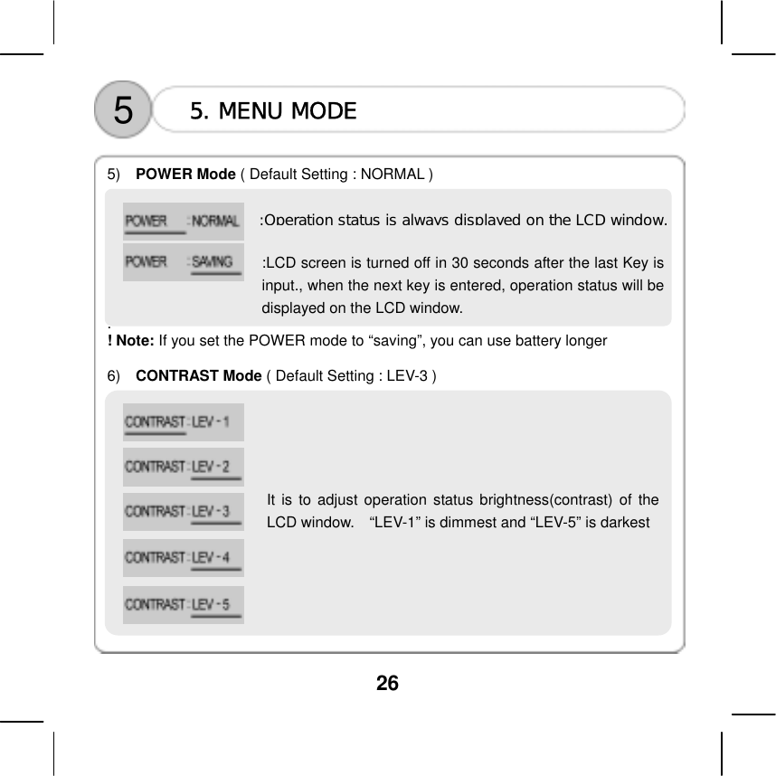  26  5  5. MENU MODE    5)   POWER Mode ( Default Setting : NORMAL )           . ! Note: If you set the POWER mode to &ldquo;saving&rdquo;, you can use battery longer  6)   CONTRAST Mode ( Default Setting : LEV-3 ) :Operation status is always displayed on the LCD window.:LCD screen is turned off in 30 seconds after the last Key isinput., when the next key is entered, operation status will bedisplayed on the LCD window.        It is to adjust operation status brightness(contrast) of theLCD window.    &ldquo;LEV-1&rdquo; is dimmest and &ldquo;LEV-5&rdquo; is darkest         