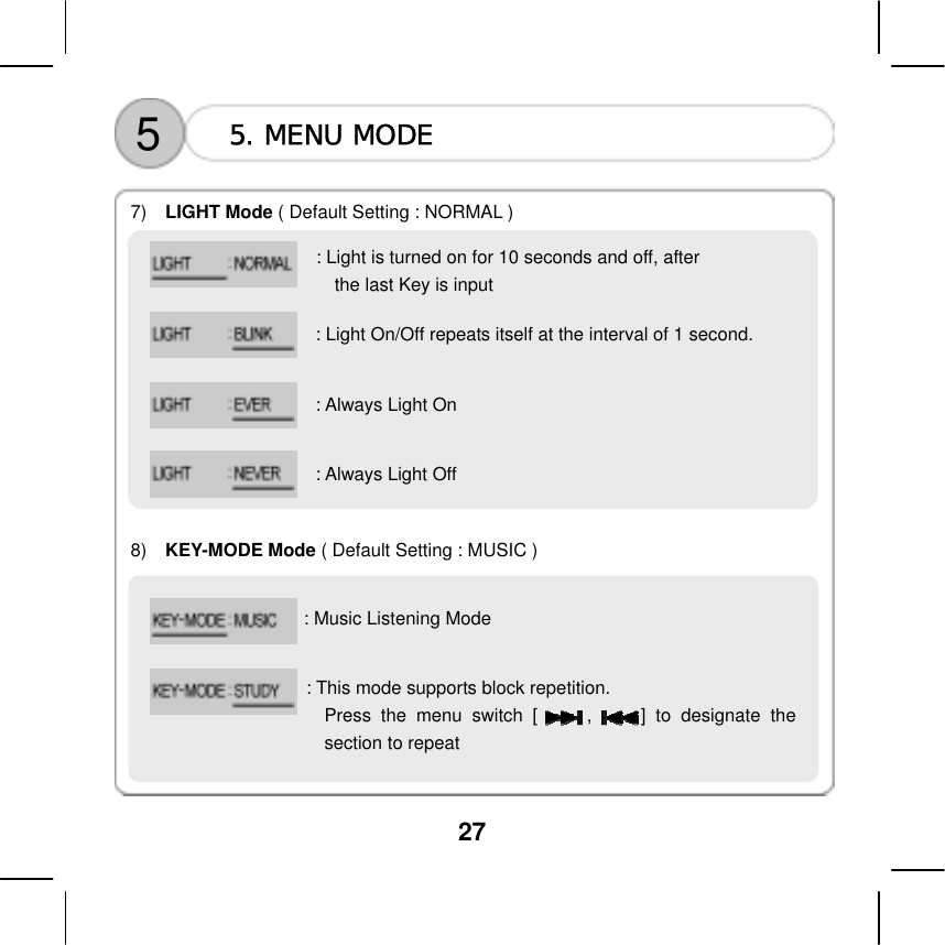 27      5  5. MENU MODE  7)  LIGHT Mode ( Default Setting : NORMAL )               8)  KEY-MODE Mode ( Default Setting : MUSIC ) : Light is turned on for 10 seconds and off, after   the last Key is input : Light On/Off repeats itself at the interval of 1 second. : Always Light On : Always Light Off    : Music Listening Mode    : This mode supports block repetition. Press the menu switch [     ,     ] to designate thesection to repeat      
