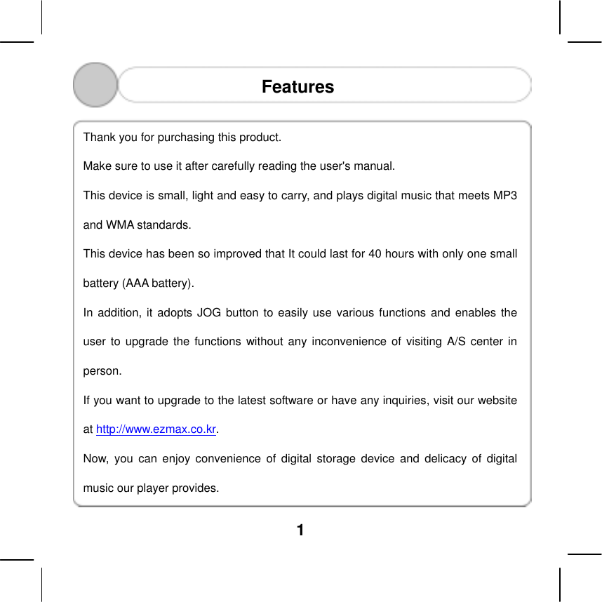  1   Features  Thank you for purchasing this product.   Make sure to use it after carefully reading the user's manual.   This device is small, light and easy to carry, and plays digital music that meets MP3 and WMA standards.   This device has been so improved that It could last for 40 hours with only one small battery (AAA battery). In addition, it adopts JOG button to easily use various functions and enables the user to upgrade the functions without any inconvenience of visiting A/S center in person. If you want to upgrade to the latest software or have any inquiries, visit our website at http://www.ezmax.co.kr.  Now, you can enjoy convenience of digital storage device and delicacy of digital music our player provides. 󰚟 