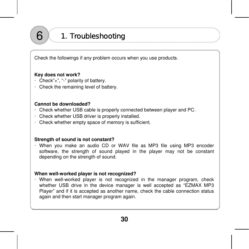  30   6  1. Troubleshooting    Check the followings if any problem occurs when you use products.     Key does not work? ・Check&rdquo;+&rdquo;, &ldquo;-&rdquo; polarity of battery.   ・Check the remaining level of battery.     Cannot be downloaded? ・Check whether USB cable is properly connected between player and PC. ・Check whether USB driver is properly installed.   ・Check whether empty space of memory is sufficient.     Strength of sound is not constant? ・When you make an audio CD or WAV file as MP3 file using MP3 encoder software, the strength of sound played in the player may not be constant depending on the strength of sound.     When well-worked player is not recognized? ・When well-worked player is not recognized in the manager program, check whether USB drive in the device manager is well accepted as &ldquo;EZMAX MP3 Player&rdquo; and if it is accepted as another name, check the cable connection status again and then start manager program again.     