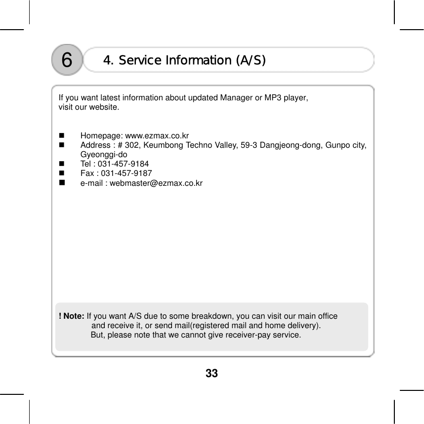  33    6  4. Service Information (A/S)  If you want latest information about updated Manager or MP3 player,   visit our website.     Homepage: www.ezmax.co.kr   Address : # 302, Keumbong Techno Valley, 59-3 Dangjeong-dong, Gunpo city, Gyeonggi-do   Tel : 031-457-9184   Fax : 031-457-9187   e-mail : webmaster@ezmax.co.kr              ! Note: If you want A/S due to some breakdown, you can visit our main office   and receive it, or send mail(registered mail and home delivery). But, please note that we cannot give receiver-pay service.    