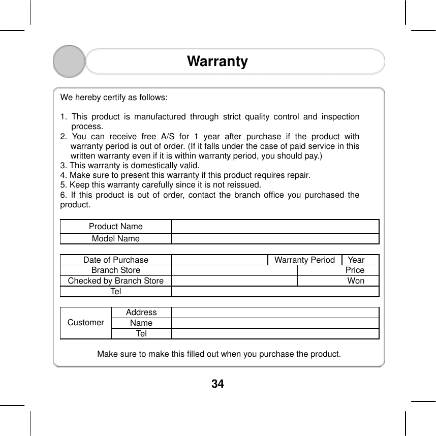  34  Warranty    We hereby certify as follows:    1. This product is manufactured through strict quality control and inspection process.  2. You can receive free A/S for 1 year after purchase if the product with warranty period is out of order. (If it falls under the case of paid service in this written warranty even if it is within warranty period, you should pay.) 3. This warranty is domestically valid. 4. Make sure to present this warranty if this product requires repair.   5. Keep this warranty carefully since it is not reissued.   6. If this product is out of order, contact the branch office you purchased the product.  Product Name   Model Name    Date of Purchase  Warranty Period Year Branch Store  Price Checked by Branch Store Won Tel   Address  Name  Customer Tel   Make sure to make this filled out when you purchase the product.   