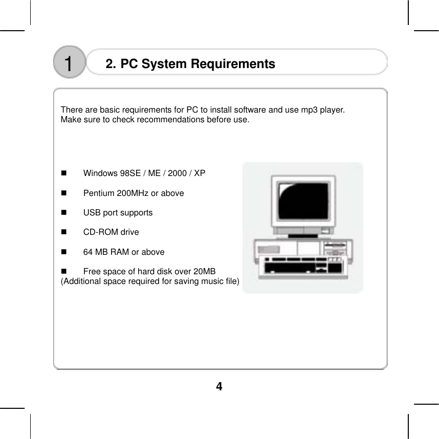  4    1  2. PC System Requirements   There are basic requirements for PC to install software and use mp3 player.   Make sure to check recommendations before use.         Windows 98SE / ME / 2000 / XP    Pentium 200MHz or above    USB port supports    CD-ROM drive    64 MB RAM or above    Free space of hard disk over 20MB   (Additional space required for saving music file)  